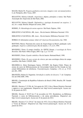 217
BAUER, Martin W. Pesquisa qualitativa com texto, imagem e som: um manual prático.
6. ed. Petrópolis, (RJ): Vozes, 2007.
BELLOTTO, Heloisa Liberalli. Arquivística: objetos, princípios e rumos. São Paulo:
Associação dos Arquivistas de São Paulo, 2002.
BELLOTTO, Heloisa Liberalli. Diplomática e tipologia documental em arquivos. 2.
ed., rev. e ampl. Brasília: Briquet de Lemos, 2008.
BERBEL, N. Metodologia do ensino superior. São Paulo: Papirus, 1994.
BIBLIOTECA NACIONAL, BR. Anais... Rio de Janeiro: Biblioteca Nacional: 1916.
BIBLIOTECA NACIONAL, BR. Anais... Rio de Janeiro: Biblioteca Nacional: 1913.
BORKO, H. Information science: what is it? American Documentation, Jan. 1968.
BOTTINO, Mariza. Panorama dos cursos de Arquivologia no Brasil: graduação e pós-
graduação. Arquivos e administração, Rio de Janeiro, v.15, n.23, 1994.
BOURDIEU, Pierre. O campo científico. In: ORTIZ, Renato. A sociologia de Pierre
Bourdieu. São Paulo: Olhos d’água, 2003. Cap. 2, p. 112-143.
BOURDIEU, Pierre. O poder simbólico. Rio de Janeiro: Bertrand Brasil, 1998.
BOURDIEU, Pierre. Os usos sociais da ciência: por uma sociologia clínica do campo
científico. São Paulo: UNESP, 2004.
BRAMBILLA, Sônia Domingues Santos; STUMPF, Ida Regina Chittó. Planos de
ensino do curso de Biblioteconomia da Universidade Federal do Rio Grande do Sul:
estudo bibliométrico de referências. Transinformação, Campinas, v.18, n.1, p. 37-47,
jan./abr., 2006.
BRANDÃO, Helena H. Nagamine. Introdução à análise do discurso. 7. ed. Campinas:
Ed. da UNICAMP, 1998.
BRASIL. Constituição da República Federativa do Brasil (1988). Brasília, DF: Senado
federal, 1998.
BRASIL. Decreto nº 15.596, de 2 de agosto de 1922. Crêa o Museu Historico Nacional
e approva o seu regulamento. Disponível em: http://www2.camara.leg.br. Acesso em:
01 de janeiro de 2012.
BRASIL. Decreto nº 20.673 de 17 de novembro de 1931. Restabelece, na Biblioteca
Nacional, o curso de biblioteconomia e dá outras providências. Disponível em:
http://www2.camara.leg.br. Acesso em: 01 de janeiro de 2012.
BRASIL. Decreto nº 21.129 de 7 de março de 1932. Cria no Museu Histórico Nacional
o "Curso de Museus". Disponível em: http://www2.camara.leg.br. Acesso em: 01 de
janeiro de 2012.
 