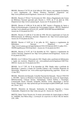 218
BRASIL. Decreto nº 24.735, de 14 de Julho de 1934. Aprova, sem aumento de despêsa,
o novo regulamento do "Museu Histórico Nacional”. Disponível em:
http://www.jusbrasil.com.br/legislacao. Acesso em: 01 de janeiro de 2012.
BRASIL. Decreto nº 550 de 1º de fevereiro de 1962. Altera o Regulamento dos Cursos
da Biblioteca Nacional aprovado pelo Decreto n. 15395, de 27 de abril de 1944.
Disponível em: http://www2.camara.leg.br. Acesso em: 01 de janeiro de 2012.
BRASIL. Decreto nº 6.096 de 24 de abril de 2007. Institui o Programa de Apoio a
Planos de Reestruturação e Expansão das Universidades Federais - REUNI. Disponível
em:http://www.planalto.gov.br/ccivil_03/_ato2007-2010/2007/decreto/d6096.htm.
Acesso em: 01 de janeiro de 2012.
BRASIL. Decreto nº 6.440 de 27 de abril de 1944. Dá nova organização ao Curso de
Biblioteconomia da Biblioteca Nacional. Disponível em: http://www2.camara.leg.br.
Acesso em: 01 de janeiro de 2012.
BRASIL. Decreto nº 8.835 de 11 de julho de 1911. Approva o regulamento da
Bibliotheca Nacional. Disponível em:
<http://www2.camara.gov.br/legin/fed/decret/1910-1919/decreto-8835-11-julho-1911-
502890-republicacao-102224-pe.html>. Acesso em: 01 de janeiro de 2012.
BRASIL. Decreto nº 9.197, de 9 de dezembro de 1911. Approva o regulamento do
Archivo Nacional. Disponível em: http://www.jusbrasil.com.br/legislacao. Acesso em:
01 de janeiro de 2012.
BRASIL. Lei nº 4.084 de 30 de junho de 1962. Dispõe sobre a profissão de bibliotecário
e regula seu exercício. Disponível em: www.jusbrasil.com.br/legislacao/128675/lei-
4084-62. Acesso em: 01 de janeiro de 2012.
BRASIL. Lei nº 7.287, de 18 de dezembro de 1984. Dispõe sobre a profissão de
Museólogo e autoriza a criação do Conselho Federal e dos Conselhos Regionais de
Museologia. Disponível em: www.cofem.org.br/legislacao/leg_regul.htm. Acesso em:
12 mar 2012.
BRASIL. Ministério da Educação. Conselho Nacional da Educação. Parecer CNE/CES
n. 492/2001. Aprova as Diretrizes Curriculares Nacionais dos cursos de Arquivologia,
Biblioteconomia, Ciências Sociais, Antropologia, Ciência Política e Sociologia,
Comunicação Social, Filosofia, Geografia, História, Letras, Museologia e Serviço
Social. Disponível em: http://portal.mec.gov.br/cne/arquivos/pdf/CES0492.pdf. Acesso
em: 28 nov. 2012.
BRASIL. Ministério da Educação. Instituições de Educação Superior e Cursos
Cadastrados. Disponível em: http://emec.mec.gov.br/. Acesso em: 10 jan 2012.
BRITTO, Maria Teresa Navarro de. O ensino universitário de Arquivologia no Brasil.
In: JARDIM, José Maria (Org.). A formação do arquivista no Brasil. Rio de Janeiro:
UFF, 1999.
 