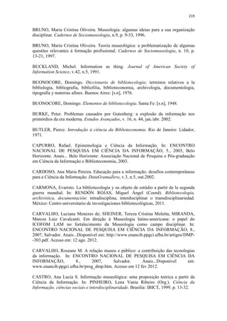 219
BRUNO, Maria Cristina Oliveira. Museologia: algumas ideias para a sua organização
disciplinar. Cadernos de Sociomuseologia, n.9, p. 9-33, 1996.
BRUNO, Maria Cristina Oliveira. Teoria museológica: a problematização de algumas
questões relevantes à formação profissional. Cadernos de Sociomuseologia, n. 10, p.
13-21, 1997.
BUCKLAND, Michel. Information as thing. Journal of American Society of
Information Science, v.42, n.5, 1991.
BUONOCORE, Domingo. Diccionario de bibliotecologia: terminos relativos a la
bibliologia, bibliografia, bibliofilia, biblioteconomia, archivologia, documentologia,
tipografia y materias afines. Buenos Aires: [s.n], 1976.
BUONOCORE, Domingo. Elementos de bibliotecologia. Santa Fe: [s.n], 1948.
BURKE, Peter. Problemas causados por Gutenberg: a explosão da informação nos
primórdios da era moderna. Estudos Avançados, v. 16, n. 44, jan./abr. 2002.
BUTLER, Pierce. Introdução à ciência da Biblioteconomia. Rio de Janeiro: Lidador,
1971.
CAPURRO, Rafael. Epistemologia e Ciência da Informação. In: ENCONTRO
NACIONAL DE PESQUISA EM CIÊNCIA DA INFORMAÇÃO, 5., 2003, Belo
Horizonte. Anais... Belo Horizonte: Associação Nacional de Pesquisa e Pós-graduação
em Ciência da Informação e Biblioteconomia, 2003.
CARDOSO, Ana Maria Pereira. Educação para a informação: desafios contemporâneas
para a Ciência da Informação. DataGramaZero, v.3, n.5, out.2002.
CARMONA, Evaristo. La bibliotecología y su objeto de estúdio a partir de la segunda
guerra mundial. In: RENDÓN ROJAS, Miguel Ángel (Coord). Bibliotecología,
archivística, documentación: intradisciplina, interdisciplinar o transdisciplinariedad.
México: Centro universitario de investigaciones bibliotecológicas, 2011.
CARVALHO, Luciana Menezes de; SHEINER, Tereza Cristina Moletta; MIRANDA,
Marcos Luiz Cavalcanti. Em direção à Museologia latino-americana: o papel do
ICOFOM LAM no fortalecimento da Museologia como campo disciplinar. In:
ENCONTRO NACIONAL DE PESQUISA EM CIÊNCIA DA INFORMAÇÃO, 8.,
2007, Salvador. Anais...Disponível em: http://www.enancib.ppgci.ufba.br/artigos/DMP-
-303.pdf. Acesso em: 12 ago. 2012.
CARVALHO, Roseane M. A relação museu e público: a contribuição das tecnologias
da informação. In: ENCONTRO NACIONAL DE PESQUISA EM CIÊNCIA DA
INFORMAÇÃO, 8., 2007, Salvador. Anais...Disponível em:
www.enancib.ppgci.ufba.br/prog_dmp.htm. Acesso em 12 fev 2012.
CASTRO, Ana Lucia S. Informação museológica: uma proposição teórica a partir da
Ciência da Informação. In: PINHEIRO, Lena Vania Ribeiro (Org.). Ciência da
Informação, ciências sociais e interdisciplinaridade. Brasília: IBICT, 1999. p. 13-32.
 