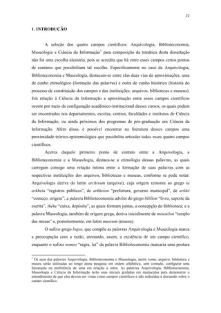 22
1. INTRODUÇÃO
A seleção dos quatro campos científicos: Arquivologia, Biblioteconomia,
Museologia e Ciência da Informação1
para composição da temática desta dissertação
não foi uma escolha aleatória, pois se acredita que há entre esses campos certos pontos
de contatos que possibilitam tal escolha. Especificamente no caso da Arquivologia,
Biblioteconomia e Museologia, destacam-se entre elas duas vias de aproximações, uma
de cunho etimológico (formação das palavras) e outra de cunho histórico (história do
processo de constituição dos campos e das instituições: arquivos, bibliotecas e museus).
Em relação à Ciência da Informação a aproximação entre esses campos científicos
ocorre por meio da configuração acadêmico-institucional desses cursos, os quais podem
ser encontrados nos departamentos, escolas, centros, faculdades e institutos de Ciência
da Informação, ou ainda próximos dos programas de pós-graduação em Ciência da
Informação. Além disso, é possível encontrar na literatura desses campos uma
proximidade teórico-epistemológica que possibilita articular todos esses quatro campos
científicos.
Acerca daquele primeiro ponto de contato entre a Arquivologia, a
Biblioteconomia e a Museologia, destaca-se a etimologia dessas palavras, as quais
carregam consigo uma relação íntima entre a formação de suas palavras com as
respectivas instituições dos arquivos, bibliotecas e museus, conforme se pode notar:
Arquivologia deriva do latim archivum (arquivo), cuja origem remonta ao grego ta
arkheia “registros públicos”, de arkheion “prefeitura, governo municipal”, de arkhé
“começo, origem”; a palavra Biblioteconomia advém do grego biblíon “livro, suporte da
escrita”, théke “caixa, depósito”, as quais formam juntas, a concepção de Biblioteca; e a
palavra Museologia, também de origem grega, deriva inicialmente de mouseîon “templo
das musas” e, posteriormente, em latim museum (museu).
O sufixo grego logos, que compõe as palavras Arquivologia e Museologia marca
a preocupação com a razão, atestando, assim, a existência de um campo científico,
enquanto o sufixo nomos “regra, lei” da palavra Biblioteconomia marcaria uma postura
1
Os usos das palavras Arquivologia, Biblioteconomia e Museologia, assim como, arquivo, biblioteca e
museu serão utilizadas ao longo desta pesquisa em ordem alfabética, sem contudo, configurar uma
hierarquia ou preferência de uma em relação a outra. As palavras Arquivologia, Biblioteconomia,
Museologia e Ciência da Informação terão suas iniciais grafadas em maiúsculas para demonstrar o
entendimento de que elas devem ser vistas como campos científicos e não reduzidas à discussão sobre o
caráter científico.
 