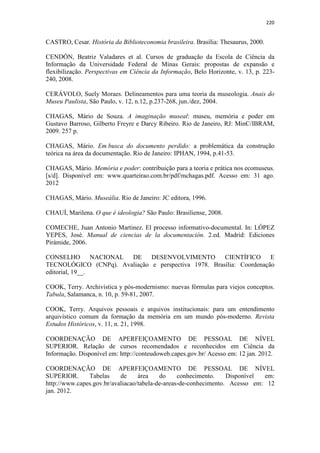 220
CASTRO, Cesar. História da Biblioteconomia brasileira. Brasília: Thesaurus, 2000.
CENDÓN, Beatriz Valadares et al. Cursos de graduação da Escola de Ciência da
Informação da Universidade Federal de Minas Gerais: propostas de expansão e
flexibilização. Perspectivas em Ciência da Informação, Belo Horizonte, v. 13, p. 223-
240, 2008.
CERÁVOLO, Suely Moraes. Delineamentos para uma teoria da museologia. Anais do
Museu Paulista, São Paulo, v. 12, n.12, p.237-268, jun./dez, 2004.
CHAGAS, Mário de Souza. A imaginação museal: museu, memória e poder em
Gustavo Barroso, Gilberto Freyre e Darcy Ribeiro. Rio de Janeiro, RJ: MinC/IBRAM,
2009. 257 p.
CHAGAS, Mário. Em busca do documento perdido: a problemática da construção
teórica na área da documentação. Rio de Janeiro: IPHAN, 1994, p.41-53.
CHAGAS, Mário. Memória e poder: contribuição para a teoria e prática nos ecomuseus.
[s/d]. Disponível em: www.quarteirao.com.br/pdf/mchagas.pdf. Acesso em: 31 ago.
2012
CHAGAS, Mário. Museália. Rio de Janeiro: JC editora, 1996.
CHAUÍ, Marilena. O que é ideologia? São Paulo: Brasiliense, 2008.
COMECHE, Juan Antonio Martinez. El processo informativo-documental. In: LÓPEZ
YEPES, José. Manual de ciencias de la documentación. 2.ed. Madrid: Ediciones
Pirámide, 2006.
CONSELHO NACIONAL DE DESENVOLVIMENTO CIENTÍFICO E
TECNOLÓGICO (CNPq). Avaliação e perspectiva 1978. Brasília: Coordenação
editorial, 19__.
COOK, Terry. Archivística y pós-modernismo: nuevas fórmulas para viejos conceptos.
Tabula, Salamanca, n. 10, p. 59-81, 2007.
COOK, Terry. Arquivos pessoais e arquivos institucionais: para um entendimento
arquivístico comum da formação da memória em um mundo pós-moderno. Revista
Estudos Históricos, v. 11, n. 21, 1998.
COORDENAÇÃO DE APERFEIÇOAMENTO DE PESSOAL DE NÍVEL
SUPERIOR. Relação de cursos recomendados e reconhecidos em Ciência da
Informação. Disponível em: http://conteudoweb.capes.gov.br/ Acesso em: 12 jan. 2012.
COORDENAÇÃO DE APERFEIÇOAMENTO DE PESSOAL DE NÍVEL
SUPERIOR. Tabelas de área do conhecimento. Disponível em:
http://www.capes.gov.br/avaliacao/tabela-de-areas-de-conhecimento. Acesso em: 12
jan. 2012.
 