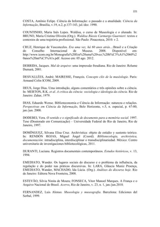 221
COSTA, Antônio Felipe. Ciência da Informação: o passado e a atualidade. Ciência da
Informação, Brasília, v.19, n.2, p.137-143, jul./dez. 1990.
COUNTINHO, Maria Inês Lopes. Waldisa, o curso de Museologia e o alunado. In:
BRUNO, Maria Cristina Oliveira (Org.). Waldisa Rússio Carmargo Guarnieri: textos e
contextos de uma trajetória profissional. São Paulo: Pinacoteca, 2010. v 2.
CRUZ, Henrique de Vasconcelos. Era uma vez, há 60 anos atrás...:Brasil e a Criação
do Conselho Internacional de Museus. 2008. Disponível em:
http://www.icom.org.br/Monografia%20Era%20uma%20vez,%20h%C3%A1%2060%2
0anos%20atr%C3%A1s.pdf. Acesso em: 05 ago. 2012.
DERRIDA, Jacques. Mal de arquivo: uma impressão freudiana. Rio de Janeiro: Relume
Dumará, 2001.
DESVALLÉES, André; MAIRESSE, François. Concepts clés de la muséologie. Paris:
Armand Colin ICOM, 2009.
DEUS, Jorge Dias. Uma introdução, alguns comentários e três opiniões sobre a ciência.
In: MERTON, R.K. et al. A crítica da ciência: sociologia e ideologia da ciência. Rio de
Janeiro: Zahar, 1979.
DIAS, Eduardo Wense. Biblioteconomia e Ciência da Informação: natureza e relações.
Perspectivas em Ciência da Informação, Belo Horizonte, v.5, n. especial, p. 67-80,
jan./jun. 2000.
DODEBEI, Vera. O sentido e o significado de documento para a memória social. 1997.
Tese (Doutorado em Comunicação) – Universidade Federal do Rio de Janeiro, Rio de
Janeiro, 1997.
DOMÍNGUEZ, Silvana Elisa Cruz. Archivística: objeto de estúdio y sustento teórico.
In: RENDÓN ROJAS, Miguel Ángel (Coord). Bibliotecología, archivística,
documentación: intradisciplina, interdisciplinar o transdisciplinariedad. México: Centro
universitario de investigaciones bibliotecológicas, 2011.
DURANTI, Luciana. Registros documentais contemporâneos. Estudos históricos, v. 13,
1994.
EMEDIATO, Wander. Os lugares sociais do discurso e o problema da influência, da
regulação e do poder nas práticas discursivas. In: LARA, Gláucia Muniz Proença,
EMEDIATO, Wander, MACHADO, Ida Lúcia. (Org.). Análises do discurso hoje. Rio
de Janeiro: Editora Nova Fronteira, 2008.
ESTEVÃO, Silvia Ninita de Moura; FONSECA, Vitor Manoel Marques. A França e o
Arquivo Nacional do Brasil. Acervo, Rio de Janeiro, v. 23, n. 1, jan./jun.2010.
FERNANDEZ, Luis Alonso. Museologia y museografia. Barcelona: Ediciones del
Serbal, 1999.
 