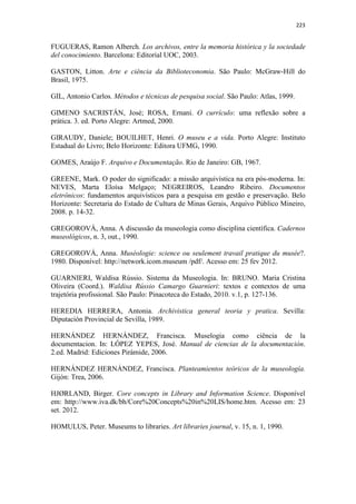 223
FUGUERAS, Ramon Alberch. Los archivos, entre la memoria histórica y la sociedade
del conocimiento. Barcelona: Editorial UOC, 2003.
GASTON, Litton. Arte e ciência da Biblioteconomia. São Paulo: McGraw-Hill do
Brasil, 1975.
GIL, Antonio Carlos. Métodos e técnicas de pesquisa social. São Paulo: Atlas, 1999.
GIMENO SACRISTÁN, José; ROSA, Ernani. O currículo: uma reflexão sobre a
prática. 3. ed. Porto Alegre: Artmed, 2000.
GIRAUDY, Daniele; BOUILHET, Henri. O museu e a vida. Porto Alegre: Instituto
Estadual do Livro; Belo Horizonte: Editora UFMG, 1990.
GOMES, Araújo F. Arquivo e Documentação. Rio de Janeiro: GB, 1967.
GREENE, Mark. O poder do significado: a missão arquivística na era pós-moderna. In:
NEVES, Marta Eloísa Melgaço; NEGREIROS, Leandro Ribeiro. Documentos
eletrônicos: fundamentos arquivísticos para a pesquisa em gestão e preservação. Belo
Horizonte: Secretaria do Estado de Cultura de Minas Gerais, Arquivo Público Mineiro,
2008. p. 14-32.
GREGOROVÁ, Anna. A discussão da museologia como disciplina científica. Cadernos
museológicos, n. 3, out., 1990.
GREGOROVÁ, Anna. Muséologie: science ou seulement travail pratique du musée?.
1980. Disponível: http://network.icom.museum /pdf/. Acesso em: 25 fev 2012.
GUARNIERI, Waldisa Rússio. Sistema da Museologia. In: BRUNO. Maria Cristina
Oliveira (Coord.). Waldisa Rússio Camargo Guarnieri: textos e contextos de uma
trajetória profissional. São Paulo: Pinacoteca do Estado, 2010. v.1, p. 127-136.
HEREDIA HERRERA, Antonia. Archivistica general teoria y pratica. Sevilla:
Diputación Provincial de Sevilla, 1989.
HERNÁNDEZ HERNÁNDEZ, Francisca. Muselogia como ciência de la
documentacion. In: LÓPEZ YEPES, José. Manual de ciencias de la documentación.
2.ed. Madrid: Ediciones Pirámide, 2006.
HERNÁNDEZ HERNÁNDEZ, Francisca. Planteamientos teóricos de la museología.
Gijón: Trea, 2006.
HJØRLAND, Birger. Core concepts in Library and Information Science. Disponível
em: http://www.iva.dk/bh/Core%20Concepts%20in%20LIS/home.htm. Acesso em: 23
set. 2012.
HOMULUS, Peter. Museums to libraries. Art libraries journal, v. 15, n. 1, 1990.
 