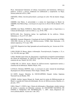224
IFLA. International Federation of Library Associations and Institutions. Bibliotecas
públicas, archivos y museos: tendencias de colaboración y cooperación. La Haya,
oficina central de la IFLA, 2009.
JAPIASSU, Hilton. Interdisciplinaridade e patologia do saber. Rio de Janeiro: Imago,
1976.
JARDIM, José Maria. A universidade e o ensino da Arquivologia no Brasil. In:
JARDIM, José Maria (Org.). A formação do arquivista no Brasil. Rio de Janeiro: UFF,
1999.
JARDIM, José Maria; FONSECA, Maria Odila. As relações entre a Arquivística e a
Ciência da Informação. Cadernos BAD, n. 2, p. 29-45, 1992.
KETELAAR, Eric. Narrativas tácitas: los significados de los archivos. Tabula,
Salamanca, n. 10, p.137-147, 2007.
KREMER, Jeannette Marguerite. Cronologia da Escola de Biblioteconomia da UFMG,
1950-1990. Revista da Escola de Biblioteconomia, UFMG, Belo Horizonte, v.19,
número especial, p. 9-15, mar. 1990.
LAO-TSÉ. Disponível em: http://pensador.uol.com.br/autor/lao_tse/. Acesso em 10 fev
2013.
LARA FILHO, D. Museu, objeto e informação. Transinformação, Campinas, v. 21, n.
2, p. 163-169, mai./ago. 2009.
LARA, Marilda Lopes Ginez de. Documento e significação na trajetória epistemológica
da Ciência da Informação. In: FREITAS, Lígia Silva de (Org.) Documento: gênese e
contextos de uso. Niterói: Ed. UFF, 2010.
LASSO DE LA VEGA, Javier. Manual de biblioteconomia: organizacion tecnica y
cientifica de las bibliotecas. Madrid: Mayfe, 1952.
LAVILLE, Christian; DIONNE, Jean. A construção do saber: manual de metodologia
da pesquisa em ciências humanas. Porto Alegre: Artmed, 1999.
LE GOFF, Jacques. Memória. In: ENCICLOPÉDIA Einaudi. Lisboa: Imprensa
Nacional/Casa da Moeda, 1984.
LEMOS, Antônio Agenor Briquet de. Estado atual do ensino da Biblioteconomia no
Brasil e a questão da Ciência da Informação. Revista de Biblioteconomia, Brasília, n.1,
jan./jun., 1973.
LIMA, Diana F.; COSTA, Igor. Ciência da Informação e Museologia: estudos teóricos
de termos e conceitos em diferentes contextos. In: ENCONTRO NACIONAL DE
ENSINO E PESQUISA EM INFORMAÇÃO, 7., 2007. Anais...Disponível em:
www.cinform.ufba.br/. Acesso em: 3 abr. 2012.
 