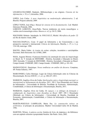 225
LINARES-COLUMBIÉ, Radamés. Bibliotecología y sus orígenes. Ciencias de las
información, v. 35, n. 3, diciembre, 2004.
LOPES, Luis Carlos. A nova Arquivística na modernização administrativa. 2 ed.
Brasília: Projecto editorial, 2009.
LÓPEZ YEPES, José (Org.). Manual de ciencias de la documentación. 2.ed. Madrid:
Ediciones Pirámide, 2006.
LORENTE LORENTE, Jésus-Pedro. Nuevas tendencias em teoria museológica: a
vueltas com la museologia critica. Museos.es. n.2, p. 24-33, 2006.
MACHADO, Roberto. Introdução. In: FOUCAULT, Michel. Microfísica do poder. 22
ed. Rio de Janeiro: Graal, 2006.
MACIAS-CHAPULA, Cesar. O papel da Informetria e da Cienciometria e sua
perspectiva nacional e internacional. Ciência da Informação, Brasília, v. 27, n. 2, p.
134-140, maio/ago. 1998.
MACIEL, Maria Esther. As ironias da ordem: coleções, inventários e enciclopédias
ficcionais. Belo Horizonte: Ed. UFMG, 2009.
MAIA, Augusto Moreno. O processo histórico de construção do curso de Arquivologia
no Brasil. In: V Jornada do HISTEDBR - História, Sociedade e Educação no Brasil,
2005, Sorocaba. V Jornada do HISTEDBR - História, Sociedade e Educação no Brasil.
Campo Grande: UNIDERP, 2005. Campo Grande : UNIDERP, 2005. p. 101-101.
MAINGUENEAU, Dominique. Novas tendências em análise do discurso. Campinas,
SP: Pontes Editores, 1997.
MARCONDES, Carlos Henrique. Lugar da Ciência Informação entre às Ciências da
Documentação. Revista EDICIC, v.1, n.1, p. 206-227, 2011.
MARQUES, Angélica Alves da Cunha. Interlocuções entre a Arquivologia nacional e a
internacional no delineamento da disciplina. 2011. 399 f. Tese (Doutorado em Ciência
da Informação) - Universidade de Brasília, Faculdade de Economia, Administração,
Contabilidade, e Ciência da Informação e Documentação, Brasília, 2011.
MARQUES, Angélica Alves da Cunha. Os espaços e os diálogos da formação e
configuração da Arquivística como disciplina no Brasil. 2007. 298 f. Dissertação
(Mestrado em Ciência da Informação) - Universidade de Brasília, Faculdade de
Economia, Administração, Contabilidade, e Ciência da Informação e Documentação,
Brasília, 2007.
MARTÍN-POZUELO CAMPILLOS, María Paz. La construcción teórica en
archivística: el principio de procedencia. Madrid: Universidad Carlos III de Madrid,
1996.
MARTINS, Wilson. A palavra escrita: história do livro, da imprensa e da biblioteca:
com um capítulo referente à propriedade literária. São Paulo: Ática, 2002.
 