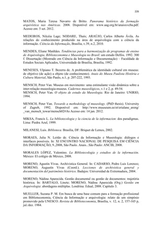 226
MATOS, Maria Teresa Navarro de Britto. Panorama histórico da formação
arquivística nas Américas. 2008. Disponível em: www.aag.org.br/anaisxvcba.pdf.
Acesso em: 5 set. 2012.
MEDEIROS, Nilcéia Lage; NODARE, Thaís; ARAÚJO, Carlos Alberto Ávila. As
relações do conhecimento produzido na área de arquivologia com a ciência da
informação. Ciência da Informação, Brasília, v.39, n.2, 2010.
MENDES, Eliane Manhães. Tendências para a harmonização de programas de ensino
de Arquivologia, Biblioteconomia e Museologia no Brasil: um estudo Delfos. 1992. 300
f. Dissertação (Mestrado em Ciência da Informação e Documentação) – Faculdade de
Estudos Sociais Aplicados, Universidade de Brasília, Brasília, 1992.
MENESES, Ulpiano T. Bezerra de. A problemática da identidade cultural em museus:
de objetivo (de ação) a objeto (de conhecimento). Anais do Museu Paulista História e
Cultura Material, São Paulo, n.1, p. 207-222, 1993.
MENSCH, Peter Van. Museus em movimento: uma estimulante visão dinâmica sobre a
inter-relação museologia-museus. Cadernos museológicos, v.1 e 2, p. 49-54.
MENSCH, Peter Van. O objeto de estudo da Museologia. Rio de Janeiro: UNIRIO,
1994.
MENSCH, Peter Van. Towards a methodology of museology. (PhD thesis). University
of Zagreb, 1992. Disponível em: http://www.muuseum.ee/et/erialane_areng/
_van_mensch_towar/mensch02#As Acesso em: 14 jan. 2012.
MIKSA, Francis L. La bibliotecologia y la ciencia de la informacion: dos paradigmas.
Lima: Piedra Azul, 1999.
MILANESI, Luis. Biblioteca. Brasília, DF: Briquet de Lemos, 2002.
MORAES, Julia N. Leitão de. Ciência da Informação e Museologia: diálogos e
interfaces possíveis. In: XI ENCONTRO NACIONAL DE PESQUISA EM CIÊNCIA
DA INFORMAÇÃO, 9.,2008, São Paulo. Anais...São Paulo: ANCIB, 2008.
MORALES LÓPEZ, Valentino. La Bibliotecología y estudios de la información.
México: El colégio de México, 2008.
MORENO, Agustín Vivas. Archivistica General. In: CADARSO, Pedro Luis Lorenzo;
MORENO, Augustín Vivas (Coord.). Lecciones de archivistica general y
documentación del patrimônio histórico. Badajos: Universidad de Extremadura, 2004.
MORENO, Nádina Aparecida. Gestão documental ou gestão de documentos: trajetória
histórica. In: BARTALO, Linete; MORENO, Nádina Aparecida (Org.) Gestão em
Arquivologia: abordagens múltiplas. Londrina: Edual, 2008. Capítulo 3.
MUELLER, Suzana P. M. Em busca de uma base comum para a formação profissional
em Biblioteconomia, Ciência da Informação e arquivologia: relato de um simpósio
promovido pela UNESCO. Revista de Biblioteconomia, Brasília, v. 12, n. 2, 157-165 p,
jul./dez. 1984.
 