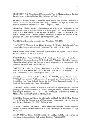 227
MUKHERJEE, A.K. Filosofia da Biblioteconomia. Trad. de Maria das Graças Targino.
Teresina: Associação dos Bibliotecários do Estado do Piauí, 1985.
MURGUIA, Eduardo Ismael. A memória e sua relação com arquivos, bibliotecas e
museus. In: MURGUIA, Eduardo Ismael (Org.). Memória: um lugar de diálogo para
arquivos, bibliotecas e museus. São Carlos : Compacta, 2010a.
MURGUIA, Eduardo Ismael. Discursividade da Ciência da Informação e sua
institucionalização na Biblioteconomia e a Arquivologia: um estudo comparado. In:
ENCONTRO NACIONAL DE PESQUISA EM CIÊNCIA DA INFORMAÇÃO, 11.,
Rio de Janeiro. Anais... Rio de Janeiro: Associação Nacional de Pesquisa e Pós-
graduação em Ciência da Informação e Biblioteconomia, 2010.
NAMER, Gerard. Memoire et societe. Paris: Meridiens, 1987. 242p
NASCIMENTO, Maria de Jesus. Planos de ensino de “Usuário da Informação” nos
cursos de Biblioteconomia do Brasil. DataGramaZero, v.10, n.1, fev. 2010.
NORA, Pierre. Entre história e memória: a problemática dos lugares. Revista Projeto
História, São Paulo, v. 10, p. 7-28, 1993.
NORONHA, Daisy Pires; FERREIRA, Sueli Mara Soares Pinto. Índices de citação. In:
CAMPELLO, Bernadete Santos; CENDÓN, Beatriz Valadares; KREMER, Jeannette.
Marguerite. (Org.). Fontes de informação para pesquisadores e profissionais. Belo
Horizonte: Ed. da UFMG, 2003. p. 246-262.
ODDONE, N. Lydia de Queiroz Sambaquy e a Ciência da Informação. In:
ENCONTRO NACIONAL DE PESQUISA EM CIÊNCIA DA INFORMAÇÃO, 6.,
2005, Florianópolis. Anais...Florianópolis, UFSC, 2005.
OLIVEIRA, Ana Cristina Audebert Ramos de; COSTA, Carlos Alberto Santos;
NUNES, Gilson Antônio. Perfil dos cursos de graduação em Museologia do Brasil. In:
OLIVEIRA, Ana Paula de Paula Loures de; OLIVEIRA, Luciane, Monteiro (Org.).
Sendas da Museologia. Ouro Preto: UFOP, 2012.
OLIVEIRA, Dalgiza Andrade. A influência da Ciência da Informação nos cursos de
graduação em Biblioteconomia no Brasil: formação docente, aspectos teóricos e
manifestações temáticas. 2011. 184 f. Tese (doutorado) - Universidade Federal de
Minas Gerais, Escola de Ciência da Informação, 2011.
OLIVEIRA, Marlene. A Ciência da Informação no Brasil. In: OLIVEIRA, Marlene
(Org.). Ciência da Informação e Biblioteconomia: novos contextos e espaços de
atuação. Belo Horizonte: Ed. UFMG, 2005. p. 45-60.
OLIVEIRA, Marlene; CARVALHO, Gabrielle Francinne de Souza, Gustavo. Trajetória
histórica do ensino da Biblioteconomia no Brasil. Informação & Sociedade, v. 19, p.
13-24, 2009.
ORERA ORERA, Luisa. Biblioteconomia. In: LÓPEZ YEPES, José. Manual de
ciencias de la documentación. 2.ed. Madrid: Ediciones Pirámide, 2006.
 