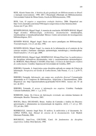 229
REIS, Alcenir Soares dos. A história da pós-graduação em Biblioteconomia no Brasil:
a interação texto/contexto. 1990. 208 f. Dissertação (Mestrado em Biblioteconomia).
Universidade Federal de Minas Gerais, Escola de Biblioteconomia, 1990.
REIS, Luis. O arquivo a arquivística evolução histórica. 2006. Disponível em:
http://www.ilustrados.com/tema/5566/arquivo-arquivistica-evoluc-historica.html.
Acesso em 27 jun. 2012.
RENDÓN ROJAS, Miguel Ángel. A maneira de conclusión. RENDÓN ROJAS, Miguel
Ángel (Coord.). Bibliotecología, archivística, documentación: intradisciplina,
interdisciplinar o transdisciplinariedad. México: Centro universitario de investigaciones
bibliotecológicas, 2011.
RENDÓN ROJAS, Miguel Angel. Hacia um nuevo paradigma em Bibliotecologia.
Transinformação, v.8, n.3, set./dez, 1996.
RENDÓN ROJAS, Miguel Ángel. La ciencia de la información en el contexto de las
ciencias sociales y humanas: ontologia, epistemologia, metodologia y interdisciplinar.
DataGramaZero, v.9, n.4, ago. 2008.
RENDÓN ROJAS, Miguel Ángel; DOMÍNGUEZ, Silvana Elisa Cruz. La archivistica y
las disciplinas informativas documentales: retos y cuestionamientos epistemológicos.
In: BORGES, Maria Manuel; CASADO, Elias Sanz. A Ciência da Informação criadora
do conhecimento. Coimbra: Imprensa da Universidade de Coimbra, 2009.
RIBEIRO, Fernanda. A Arquivística como disciplina aplicada no campo da Ciência da
Informação. Perspectiva em Gestão & Conhecimento, João Pessoa, v.1, n, 1, p.59-73,
2011.
RIBEIRO, Fernanda. Informação: um campo uno, profissões diversas? Comunicação
apresentada ao 8º Congresso de Bibliotecários, Arquivistas e Documentalistas, 2004.
Disponível em: http://repositorioaberto.up.pt/handle/10216/14052. Acesso em: 01 de
nov. de 2011.
RIBEIRO, Fernanda. O acesso à informação nos arquivos. Coimbra: Fundação
Calouste Gulbenkain, 2003. v. 1, p. 23-52.
ROBREDO, Jaime. Da Ciência da Informação revisitada: aos sistemas humanos de
informação. Brasília: Thesaurus, 2003.
ROCHA, Décio; DEUSDARÁ, Bruno. Análise de Conteúdo e Análise do Discurso:
aproximações e afastamentos na (re)construção da trajetória. ALEA, v.7, n.2, p. 305-
322, jul./dez, 2005.
RODRIGUEZ, Antonio Angel Ruiz. El archivo, la archivistica y el documento. In:
LÓPEZ YEPES, José. Manual de ciencias de la documentación. 2.ed. Madrid:
Ediciones Pirámide, 2006.
ROUSSEAU, Jean-Yves; COUTURE, Carol. Os fundamentos da disciplina
arquivística. Lisboa: Dom Quixote, 1998.
 