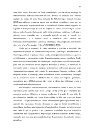 23
associada a técnica. Entretanto, no Brasil, essa distinção entre os sufixos no campo da
Biblioteconomia pode ser considerada inválida, devendo ser entendida sob a mesma
acepção das outras, tal como fosse nomeada de Bibliotecologia. Segundo Fonseca
(2007) essa diferença representa apenas uma questão de nomeclatura, posto que, no
Brasil e nos países hispano-americanos se denomina de Biblioteconomia enquanto na
Espanha de Bibliotecología. No que diz respeito aos termos Librarianship e Library
Science and Information Science, do inglês norte-americano, a diferença reside que o
primeiro termo traduzido para o português equivale ao que se entende por
Biblioteconomia, e o segundo termo a associação entre “ciência das
bibliotecas”/Biblioteconomia e Ciência da Informação, uma justaposição, num mesmo
nível entre a “arte” (prática) e a “ciência” (ROBREDO, 2003).
Ainda que se considere de visão imediatista e restritiva a associação das
respectivas instituições nas constituições das palavras Arquivologia, Biblioteconomia e
Museologia, entende-se que essa relação valida, em um primeiro momento, os arquivos,
as bibliotecas e os museus como objetos de estudos daqueles campos científicos. Tendo
com o desenvolvimento teórico dos três campos a ampliação de seus objetos de estudos,
para além das instituições físicas (arquivos, bibliotecas e museus), de modo que as
associações entre os nomes dos campos e as instituições profissionais passaram a ser
vistas como interpretações mais próprias do senso comum. Portanto, conforme revela
Gregorová (1980) a Museologia não é a ciência dos museus, assim como a Pedagogia
não é a ciência das escolas e a Medicina não é a ciência dos hospitais. Igualmente,
considera-se que a Biblioteconomia não é mais a ciência das bibliotecas e nem a
Arquivologia a ciência dos arquivos.
Essa associação entre as instituições e os respectivos campos é, ainda, de suma
importância para localizar suas raízes. Araújo (2010) aponta que a existência dos
primeiros arquivos, bibliotecas e museus conduziram à criação de uma série de
procedimentos e métodos, em virtude da necessidade de lidar com os acervos dessas
instituições. Tais procedimentos de caráter eminentemente prático juntamente com o
acúmulo das experiências técnicas utilizadas ao longo do tempo possibilitaram a
consolidação das bases das futuras disciplinas científicas. Portanto, corrobora-se com
essa visão de que as práticas e as experiências acumuladas naquelas instituições
contribuíram para o surgimento da Arquivologia, da Biblioteconomia e da Museologia,
marcando, com isso, uma proximidade histórica da constituição dos referidos campos
científicos.
 