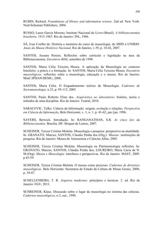 230
RUBIN, Richard. Foundations of library and information science. 2nd ed. New York:
Neal-Schuman Publishers, 2004.
RUSSO, Laura Garcia Moreno; Instituto Nacional do Livro (Brasil). A biblioteconomia
brasileira, 1915-1965. Rio de Janeiro: INL, 1966.
SÁ, Ivan Coelho de. História e memória do curso de museologia: do MHN à UNIRIO.
Anais do Museu Histórico Nacional, Rio de Janeiro, v.39, p. 10-42, 2007.
SANTOS, Jussara Pereira. Reflexões sobre currículo e legislação na área da
Biblioteconomia. Encontros Bibli, setembro de 1998.
SANTOS, Maria Célia Teixeira Moura. A aplicação da Museologia no contexto
brasileiro: a práxis e a formação. In: SANTOS, Maria Célia Teixeira Moura. Encontros
museológicos: reflexões sobre a museologia, educação e o museu. Rio de Janeiro:
MinC/IPHAN/DEMU, 2008.
SANTOS, Maria Célia. O Enquadramento teórico da Museologia. Cadernos de
Sociomuseologia, n.23, p. 95-115, 2005.
SANTOS, Paulo Roberto Elian dos. Arquivística no laboratório: história, teoria e
métodos de uma disciplina. Rio de Janeiro: Teatral, 2010.
SARACEVIC, Tefko. Ciência da Informação: origem, evolução e relações. Perspectiva
em Ciência da Informação, Belo Horizonte, v. 1, n. 1, p. 41-62, jan./jun. 1996.
SAYERS, Berwick. Introdução. In: RANGANATHAN, S.R. As cinco leis da
Biblioteconomia. Brasília, DF: Briquet de Lemos, 2007.
SCHEINER, Tereza Cristina Moletta. Museologia e pesquisa: perspectiva na atualidade.
In: GRANATO, Marcus; SANTOS, Claudia Penha dos (Org.). Museus: instituições de
pesquisa. Rio de Janeiro: Museu de Astronomia e Ciências Afins, 2005.
SCHEINER, Tereza Cristina Moletta. Museologia ou Patrimoniologia reflexões. In:
GRANATO, Marcus; SANTOS, Cláudia Penha dos; LOUREIRO, Maria Lúcia de N.
M.(Org). Museu e Museologia: interfaces e perspectivas. Rio de Janeiro: MAST, 2009.
p.43-59.
SCHEINER, Tereza Cristina Moletta. O museu como processo. Cadernos de diretrizes
museológicas. Belo Horizonte: Secretaria de Estado da Cultura de Minas Gerais, 2008,
p. 34-47.
SCHELLENBERG, T. R. Arquivos modernos: princípios e técnicas. 2. ed. Rio de
Janeiro: FGV, 2011.
SCHREINER, Klaus. Discussão sobre o lugar da museologia no sistema das ciências.
Cadernos museológicos, n.3, out., 1990.
 