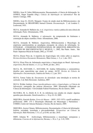 231
SHERA, Jesse H. Sobre Biblioteconomia, Documentação e Ciência da Informação. In:
GOMES, Hagar Espanha (Org.). Ciência da Informação ou informática? Rio de
Janeiro: Calunga, 1980.
SHERA, Jesse H.; EGAN, Margaret. Exame do estado atual da Biblioteconomia e da
Documentação. In: BRADFORD, Samuel Clement. Documentação. 2. ed. London: C.
Lockwood, 1953.
SILVA, Armando B. Malheiro da. et al. Arquivística: teoria e prática de uma ciência da
informação. Porto: Afrontamento, 1998.
SILVA, Armando B. Malheiro. A informação: da compreensão do fenômeno e
construção do objeto científico. Porto: Afrontamento, 2006.
SILVA, Armando B. Malheiro. Arquivística, Biblioteconomia e Museologia: do
empirismo patrimonialista ao paradigma emergente da ciência da informação. In:
INTEGRAR – CONGRESSO INTERNACIONAL DE ARQUIVOS, BIBLIOTECAS,
CENTROS DE DOCUMENTACÃO E MUSEUS, 1., 2002, São Paulo. Anais... São
Paulo: Imprensa Oficial do Estado, 2002, p. 573-607.
SILVA, Eliezer Pires da. A trajetória da Arquivologia: três visões sobre os arquivos.
Revista eletrônica Documento Monumento, Mato Grosso, v. 5, n. 1, dez. 2011.
SILVA, Elizer Pires da. Informação arquivística e Arquivologia no Brasil. Informação
arquivística, Rio de Janeiro, v.1, n.1, p. 48-68, jul./dez., 2012.
SILVA, M., HAYASHI, C., HAYASHI, M. Análise bibliométrica e cientométrica:
desafios para especialistas que atuam no campo. InCID: Revista de Ciência da
Informação e Documentação, América do Norte, n. 2, jun. 2011.
SILVA, Tomaz Tadeu da. Documentos de identidade: uma introdução as teorias do
curriculo. 2 ed. Belo Horizonte: Autêntica, 2007.
SILVA, Welder Antônio. Zonas interdisciplinares entre a Arquivologia e a Ciência da
Informação: cartografia das práticas discursivas. 2009. Dissertação (Mestrado em
Ciência da Informação) - Universidade Federal Fluminense, Rio de Janeiro, 2009.
SILVEIRA, M. A.; BAZI, R. E. R. As referências nos estudos de citação: algumas
questões para discussão. DataGramaZero, v. 10, p. 01-18, 2009.
SIQUEIRA, Graciele Karine. Curso de Museus – MHN, 1932-1978: o perfil acadêmico
profissional. 2009. 178 f. Dissertação (Mestrado em Museologia e Patrimônio) –
UNIRIO, Centro de Ciências Humanas e Sociais, Rio de Janeiro, 2009.
SIQUEIRA, Jessica Câmara. Biblioteconomia, Documentação e Ciência da Informação:
história, sociedade, tecnologia e pós-modernidade. Perspectivas em Ciência da
Informação, Belo Horizonte, v.15, n.3, p.52-66, set./dez. 2010.
SMIT, Johanna W. Archivologia, biblioteconomia y museologia: semejanzas y
diferencias. Ciencias de la Información, Havana, v. 30, n. 3, p. 3-10, 1999.
 