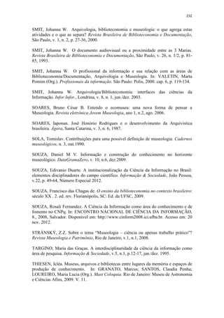 232
SMIT, Johanna W. Arquivologia, biblioteconomia e museologia: o que agrega estas
atividades e o que as separa? Revista Brasileira de Biblioteconomia e Documentação,
São Paulo, v. 1, n. 2, p. 27-36, 2000.
SMIT, Johanna W. O documento audiovisual ou a proximidade entre as 3 Marias.
Revista Brasileira de Biblioteconomia e Documentação, São Paulo, v. 26, n. 1/2, p. 81-
85, 1993.
SMIT, Johanna W. O profissional da informação e sua relação com as áreas de
Biblioteconomia/Documentação, Arquivologia e Museologia. In: VALETIN, Marta
Pomim (Org.). Profissionais da informação. São Paulo: Polis, 2000. cap. 6, p. 119-134.
SMIT, Johanna W. Arquivologia/Biblioteconomia: interfaces das ciências da
Informação. Infor.Infor., Londrina, v. 8, n. 1, jun./dez. 2003.
SOARES, Bruno César B. Entendo o ecomuseu: uma nova forma de pensar a
Museologia. Revista eletrônica Jovem Museologia, ano 1, n.2, ago. 2006.
SOARES, Iaponan. José Honório Rodrigues e o desenvolvimento da Arquivística
brasileira. Ágora, Santa Catarina, v. 3, n. 6, 1987.
SOLA, Tomislav. Contribuições para uma possível definição de museologia. Cadernos
museológicos, n. 3, out.1990.
SOUZA, Daniel M V. Informação e construção do conhecimento no horizonte
museológico. DataGramaZero, v. 10, n.6, dez.2009.
SOUZA, Edivanio Duarte. A institucionalização da Ciência da Informação no Brasil:
elementos disciplinadores do campo científico. Informação & Sociedade, João Pessoa,
v.22, p. 49-64, Número Especial 2012.
SOUZA, Francisco das Chagas de. O ensino da biblioteconomia no contexto brasileiro:
século XX . 2. ed. rev. Florianópolis, SC: Ed. da UFSC, 2009.
SOUZA, Rosali Fernandez. A Ciência da Informação como área do conhecimento e de
fomento no CNPq. In: ENCONTRO NACIONAL DE CIÊNCIA DA INFORMAÇÃO,
8., 2008, Salvador. Disponível em: http://www.cinform2008.ici.ufba.br. Acesso em: 20
nov. 2012.
STRÁNSKÝ, Z.Z. Sobre o tema “Museologia – ciência ou apenas trabalho prático”?
Revista Museologia e Patrimônio, Rio de Janeiro, v.1, n.1, 2008.
TARGINO, Maria das Graças. A interdisciplinaridade da ciência da informação como
área de pesquisa. Informação & Sociedade, v.5, n.1, p.12-17, jan./dez. 1995.
THIESEN, Icléa. Museus, arquivos e bibliotecas entre lugares da memória e espaços de
produção de conhecimento. In: GRANATO, Marcus; SANTOS, Claudia Penha;
LOUREIRO, Maria Lucia (Org.). Mast Coloquia. Rio de Janeiro: Museu de Astronomia
e Ciências Afins, 2009. V. 11.
 