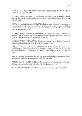 233
THOMASSEM, Theo. Uma primeira introdução à Arquivologia. Arq.&Adm., Rio de
Janeiro, v.5, n.1, jan./jun. 2006.
TOGNOLI, Natália Bolfarini. A Arquivística funcional e sua contribuição para o
desenvolvimento de uma disciplina contemporânea. Ágora, Florianópolis, v. 22, n. 44,
p.19-35, 2012.
TOGNOLI, Natália Bolfarini; GUIMARÃES, José Augusto Chaves. A organização do
conhecimento arquivístico: perspectivas de renovação a partir das abordagens
científicas canadenses. Perspectivas em Ciência da Informação, Belo Horizonte, v.16,
n.1, p.21-44, jan./mar. 2011.
TOGNOLI, Natália Bolfarini; GUIMARÃES, José Augusto Chaves. Ciencia de la
información y archivística: un diálogo a partir de la información registrada. Ibersid, p.
131-136, 2010. Disponível em: Acesso em: 21 nov. 2012.
URBIZAGASTEGUI ALVARADO, Ruben. A bibliometria no Brasil. Ciência da
Informação, Brasília, DF, v. 13, n. 2, p. 91-105, jul./dez. 1984.
VANZ, Samile Andréa de Souza; CAREGNATO, S. E. Estudos de citação: uma
ferramenta para entender a comunicação científica. Em Questão: Revista da Faculdade
de Biblioteconomia e Comunicação da UFRGS, Porto Alegre, v. 9, n.2, p. 295-307,
2003.
WERSIG, Gernot. Information Science: the study of postmodern knowledge usage.
Information Processing & Management, v.29, n.2, Mar. 1992.
WERSIG, Gernot; NEVELING, Ulrich. The phenomena of interesting to Information
Science. Information Scientist, v. 9, n.4, p.127-140, December, 1975.
ZUBIAUR CARREÑO, Francisco Javier. Curso de museología. Gijón: Trea, 2004.
 