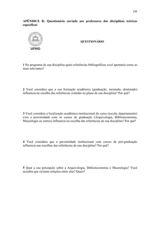 236
APÊNDICE B: Questionário enviado aos professores das disciplinas teóricas
específicas
QUESTIONÁRIO
1 No programa de sua disciplina quais referências bibliográficas você apontaria como as
mais relevantes?
2 Você considera que a sua formação acadêmica (graduação, mestrado, doutorado)
influencia na escolha das referências contidas no plano de sua disciplina? Por quê?
3 Você considera a localização acadêmico-institucional do curso (escola, departamento)
e/ou a proximidade com os cursos de graduação (Arquivologia, Biblioteconomia,
Museologia ou outros) influencia na escolha das referências de sua disciplina? Por quê?
4 Você considera que a proximidade institucional com cursos de pós-graduação
influencia nas escolhas das referências de sua disciplina? Por quê?
5 Qual a sua percepção sobre a Arquivologia, Biblioteconomia e Museologia? Você
acredita que existam relações entre elas? Quais?
 