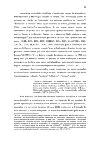 24
Além dessa proximidade etimológica e histórica dos campos da Arquivologia,
Biblioteconomia e Museologia, encontra-se também certa proximidade quanto ao
momento de criação, na Antiguidade, dos primeiros protótipos de “arquivos”,
“bibliotecas” e “museus”. Desde aquele momento da história, passando pela Idade
Média, essas instituições compartilharam de um mesmo espaço, levando ao
entendimento de que não havia uma significativa separação institucional segundo seus
acervos, funções e profissionais. Apenas com o advento da Idade Moderna, e suas
transformações 2
, que essas instituições passaram a ser vistas como separadas umas das
outras (SMIT, 1999, 2000, 2003; ORTEGA, 2004, 2009; GUARNIERI, 2010;
ARAÚJO, 2011; MURGUIA, 2010). Outra contribuição para a delimitação dos
arquivos, bibliotecas e museus, os quais “eram utilizados como depósitos de tudo que
produzira a mente humana, quer dizer o resultado do labor intelectual e espiritual do ser
humano” (GOMES, 1967, p. 4) foi a invenção da máquina de escrever, em 1714, por
Henry Mill, que permitiu a mudança do processo de escrita manual para o processo
mecânico, o que facilitou, ainda mais, a multiplicação dos textos e uma formatação mais
regular e homogênea dos documentos impressos/datilografados (GOMES, 1967).
Além desses fatores mencionados, os quais contribuíram para que as instituições
se diferenciassem, somam-se as mudanças na esfera dos saberes e da história, que foram
importantes para a cisão entre “arquivos”, “bibliotecas” e “museus”, a saber:
Tendência desenvolvida na Modernidade e aí subvertida pela
necessidade iluminista de classificar, de separar ideias e coisas e de
buscar a pretensa objetividade científica (tanto no plano natural e
físico, como no plano humano e social), pelo aparecimento do Estado-
Nação, pelo fomento capitalista e pela complexificação global das
sociedades (SILVA, 2002, p. 575).
Essa motivação com bases em influências iluministas possibilitou a cada uma
dessas instituições a centralização de seus acervos, a separação de suas atividades de
guarda, a preservação e a conservação dos “tesouros” da cultura clássica greco-romana,
resgatados pelo movimento humanista (SILVA, 2002). Assim, com a delimitação de
cada instituição, a história delas passa a ser marcada de modo diferente pelos rumos e
2
Cita-se a invenção da imprensa, dos tipos móveis e de chumbo, aperfeiçoados por Gutenberg, em 1455,
que levou a um crescimento de documentos impressos e, por conseguinte, o aumento da necessidade da
criação dos espaços de guarda, as bibliotecas (BURKE, 2002). Outro fator contributivo para a delimitação
institucional foi a expansão marítima e das atividades dos colecionadores, que passaram a reunir suas
coleções nas galerias de aparato, de antiguidades e de curiosidades, estes últimos compostos, sobretudo de
objetos e espécimes trazidos das terras de além-mar (GIRAUDY; BOULHET, 1990). Os arquivos
também passaram a constituir espaços separados e voltados, sobretudo, para a guarda e manutenção de
documentos gerados pelas atividades administrativas dos governos (SILVA, 1998).
 