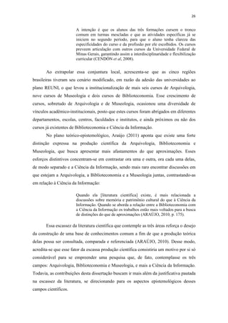 26
A intenção é que os alunos das três formações cursem o tronco
comum em turmas mescladas e que as atividades específicas já se
iniciem no segundo período, para que o aluno tenha clareza das
especificidades do curso e da profissão por ele escolhidos. Os cursos
preveem articulação com outros cursos da Universidade Federal de
Minas Gerais, garantindo assim a interdisciplinaridade e flexibilização
curricular (CENDÓN et al, 2008).
Ao extrapolar essa conjuntura local, acrescenta-se que as cinco regiões
brasileiras tiveram seu cenário modificado, em razão da adesão das universidades ao
plano REUNI, o que levou a institucionalização de mais seis cursos de Arquivologia,
nove cursos de Museologia e dois cursos de Biblioteconomia. Esse crescimento de
cursos, sobretudo de Arquivologia e de Museologia, ocasionou uma diversidade de
vínculos acadêmico-institucionais, posto que estes cursos foram abrigados em diferentes
departamentos, escolas, centros, faculdades e institutos, e ainda próximos ou não dos
cursos já existentes de Biblioteconomia e Ciência da Informação.
No plano teórico-epistemológico, Araújo (2011) aponta que existe uma forte
distinção expressa na produção científica da Arquivologia, Biblioteconomia e
Museologia, que busca apresentar mais afastamentos do que aproximações. Esses
esforços distintivos concentram-se em contrastar ora uma e outra, ora cada uma delas,
de modo separado e a Ciência da Informação, sendo mais raro encontrar discussões em
que estejam a Arquivologia, a Biblioteconomia e a Museologia juntas, contrastando-as
em relação à Ciência da Informação:
Quando ela [literatura científica] existe, é mais relacionada a
discussões sobre memória e patrimônio cultural do que à Ciência da
Informação. Quando se aborda a relação entre a Biblioteconomia com
a Ciência da Informação os trabalhos estão mais voltados para a busca
de distinções do que de aproximações (ARAÚJO, 2010, p. 175).
Essa escassez da literatura científica que contemple as três áreas reforça o desejo
da construção de uma base de conhecimentos comum a fim de que a produção teórica
delas possa ser consultada, comparada e referenciada (ARAÚJO, 2010). Desse modo,
acredita-se que esse fator da escassa produção científica consistiria um motivo por si só
considerável para se empreender uma pesquisa que, de fato, contemplasse os três
campos: Arquivologia, Biblioteconomia e Museologia, e mais a Ciência da Informação.
Todavia, as contribuições desta dissertação buscam ir mais além da justificativa pautada
na escassez da literatura, se direcionando para os aspectos epistemológicos desses
campos científicos.
 