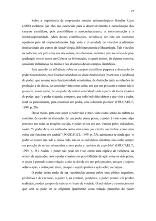 27
Sobre a importância de empreender estudos epistemológicos Rendón Rojas
(2008) esclarece que eles são essenciais para o desenvolvimento e consolidação dos
campos científicos, pois possibilitam o autoconhecimento, a autoconstrução e a
interdisciplinaridade. Além dessas contribuições, acredita-se ser este um momento
oportuno para tal empreendimento, haja vista a diversidade de vínculos acadêmico-
institucionais dos cursos de Arquivologia, Biblioteconomia e Museologia. Tais vínculos
os colocam, ora próximos uns dos outros, ora afastados, inclusive com os cursos de pós-
graduação stricto sensu em Ciência da Informação, os quais podem, de alguma maneira,
ocasionar influências no ensino e nos discursos desses campos científicos.
Esta questão da influência sobre os campos científicos perpassa a dimensão do
poder foucaultiano, pois Foucault abandona as visões tradicionais (marxistas e jurídicas)
do poder, que assume uma funcionalidade econômica, de distinção entre as relações de
produção e de classe, de um poder visto como coisa, em que uns possuem e outros não o
possuem, assim como, de um poder da ordem contratual, vista a partir da teoria clássica
do poder, que “o poder é aquele, concreto, que todo indivíduo detém e que viria a ceder,
total ou parcialmente, para constituir um poder, uma soberania política” (FOUCAULT,
1999, p. 20).
Desse modo, para esse autor o poder não é mais visto como sendo da ordem do
contrato, da cessão ou alienação, de um poder como posse, o poder é visto como algo
presente em todas as relações sociais, o poder existe em ato, transita pelos indivíduos,
assim, “o poder deve ser analisado como uma coisa que circula, ou melhor, como uma
coisa que funciona em cadeia” (FOUCAULT, 1999, p. 35), acrescenta-se ainda que “o
poder se exerce em rede e, nessa rede, não só os indivíduos circulam, mas estão sempre
em posição de serem submetidos a esse poder e também de exercê-lo” (FOUCAULT,
1999, p. 35). Assim, o poder não pode ser visto como uma espécie de violência, da
ordem da repressão, pois o poder consiste em possibilidade de ação entre os dois polos,
o poder é pensado como relação, e não se divide em um polo passivo, em que o sujeito
sofre a ação, e outro polo ativo, em que o sujeito pratica a ação sobre os corpos.
O poder deixa então de ser reconhecido apenas pelos seus efeitos negativos,
proibitivo e de exclusão, o poder é, na verdade, produtivo, o poder produz; ele produz
realidade, produz campos de saberes e rituais de verdade. O indivíduo e o conhecimento
que dele se pode ter se originam igualmente dessa relação produtiva do poder
 