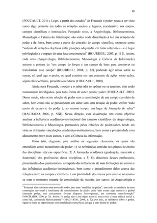 28
(FOUCAULT, 2011). Logo, a partir dos estudos3
de Foucault o poder passa a ser visto
como algo presente em todas as relações sociais e lugares, coextensivo aos corpos,
campos científicos e instituições. Pensando nisto, a Arquivologia, Biblioteconomia,
Museologia e Ciência da Informação são vistas nesta dissertação à luz das relações de
poder e de força, bem como a partir do conceito de campo científico, expresso como
“sistema de relações objetivas entre posições adquiridas em lutas anteriores – é o lugar
privilegiado e o espaço de uma luta concorrencial” (BOURDIEU, 2003, p. 112). Assim,
cada uma (Arquivologia, Biblioteconomia, Museologia e Ciência da Informação)
assume a postura de “um campo de forças e um campo de lutas para conservar ou
transformar esse campo” (BOURDIEU, 2004, p. 22), podendo agir umas sobre as
outras, tal qual age o poder, no qual consiste em um conjunto de ações sobre ações,
sejam elas eventuais, presentes ou futuras (FOUCAULT, 2010).
Ainda para Foucault, o poder e o saber não se opõem ou se repelem, eles estão
mutuamente interligados, pois toda forma de saber produz poder (FOUCAULT, 2005).
Desse modo, não existe relação de poder sem a constituição de um campo correlato de
saber, bem como não se pressupõem um saber sem uma relação de poder, enfim “todo
ponto de exercício do poder é, ao mesmo tempo, um lugar de formação do saber”
(MACHADO, 2006, p. XXI). Nessa direção, esta dissertação tem como objetivo
analisar a influência acadêmico-institucional dos campos científicos da Arquivologia,
Biblioteconomia e Museologia, permeados pelas relações de poder-saber, tendo em
vista as diferentes vinculações acadêmico-institucionais, bem como a proximidade e/ou
afastamento entre esses cursos, e com a Ciência da Informação.
Posto isto, elegeu-se para análise os seguintes elementos, os quais são
entendidos como mecanismos de poder: 1) As referências contidas nos planos de ensino
das disciplinas teóricas específicas; 2) A formação acadêmica (graduação, mestrado e
doutorado) dos professores dessa disciplina; e 3) Os discursos desses professores,
provenientes dos questionários, a respeito das influências de suas formações no ensino e
das influências acadêmico-institucionais, bem como o entendimento deles acerca das
relações entre os campos científicos. Essa pluralidade dos meios para análise relaciona-
se com o momento recente de constituição da maioria dos cursos de Arquivologia e
3
Foucault não elaborou uma teoria do poder, mas uma “analítica de poder”, em razão da ausência de uma
construção universal e totalizante do entendimento de poder, pois “não existe algo unitário e global
chamado poder, mas unicamente formas díspares, heterogêneas, em constante transformação”
(MACHADO, 2006, p. X). Assim, “o poder não é um objeto natural, uma coisa; é uma prática social e,
como tal, construída historicamente” (MACHADO, 2006, p. X), por isso, as reflexões sobre o poder,
ligam-se mais as experiências e racionalidades específicas, do que a uma teoria do poder.
 