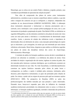 29
Museologia, que os coloca em um cenário fluido e dinâmico, exigindo, portanto, uma
variedade de possibilidades de apreensão das relações de poder4
.
Para além da compreensão dos planos de ensino como instrumentos
administrativos, considera-se que os mesmos corporificam saberes e poderes, e que não
estão à margem dos contextos em que se configuram, e, tampouco, independem das
condições de seu desenvolvimento (GIMENO SACRISTIÁN, 2000). A elaboração
desse instrumento educacional e institucional se relaciona precisamente com o
currículo, com a instituição e com o projeto político-pedagógico do curso, isto é, com
instrumentos de produção e perpetuação do poder. Para Berbel (1994), as referências ou
sugestões bibliográficas, um dos elementos constitutivos dos planos de ensino são vistos
como um meio para atestar a relevância e o reconhecimento de determinado campo
científico. Assim, o processo de seleção das referências revela a importância de
determinadas obras em detrimento de outras e uma marcação epistemológica do sujeito
que as selecionam e, por conseguinte, do ensino que será ministrado por meio dessas
referências selecionadas. Desta forma, elegeram-se para análise as referências sugeridas
nos planos de ensino das disciplinas teóricas dos cursos de Arquivologia,
Biblioteconomia e Museologia.
A inclusão da análise da formação acadêmica ocorreu devido à centralidade do
professor em selecionar os conteúdos e as referências dos planos de ensino. Estas
atividades de seleção e organização não são neutras, ingênuas ou isentas de poder, elas
são marcadas pelos interesses e posturas ideológicas, que os professores assumem em
determinado momento de suas vidas. Na visão foucaultiana, os indivíduos/professores
consistem em sujeitos históricos marcados pelos efeitos de poder locais e
contingenciais, ou melhor, o sujeito é moldado pelas estruturas, instituições, pelos
discursos, pelos dispositivos instrumentais, os quais são permeados pelas relações de
poder. Em síntese, o poder está na origem do processo pelo qual nos tornamos sujeitos
(FOUCAULT, 2009). Na perspectiva de Bourdieu (2003) as ações dos
professores/agentes são também marcadas por suas posições e ações interessadas.
Pensando nisso, buscar-se-á responder para além da influência da vinculação
acadêmico-institucional, proximidade e/ou afastamento entre os cursos e a Ciência da
Informação, se formação acadêmica (graduação, mestrado e doutorado) dos professores
4
A escolha apenas dos planos de ensino poderia refletir algo não esperado, em razão da estreita relação
das obras sugeridas com a avaliação do curso pelo Ministério da Educação (MEC), de forma que as
sugestões poderiam refletir apenas uma formalidade do curso frente à biblioteca e ao MEC.
 