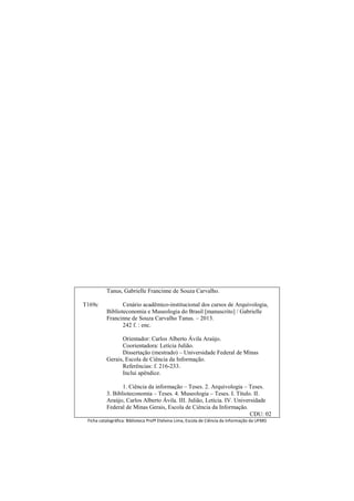 T169c
Tanus, Gabrielle Francinne de Souza Carvalho.
Cenário acadêmico-institucional dos cursos de Arquivologia,
Biblioteconomia e Museologia do Brasil [manuscrito] / Gabrielle
Francinne de Souza Carvalho Tanus. – 2013.
242 f. : enc.
Orientador: Carlos Alberto Ávila Araújo.
Coorientadora: Letícia Julião.
Dissertação (mestrado) – Universidade Federal de Minas
Gerais, Escola de Ciência da Informação.
Referências: f. 216-233.
Inclui apêndice.
1. Ciência da informação – Teses. 2. Arquivologia – Teses.
3. Biblioteconomia – Teses. 4. Museologia – Teses. I. Título. II.
Araújo, Carlos Alberto Ávila. III. Julião, Letícia. IV. Universidade
Federal de Minas Gerais, Escola de Ciência da Informação.
CDU: 02
Ficha catalográfica: Biblioteca Profª Etelvina Lima, Escola de Ciência da Informação da UFMG
 