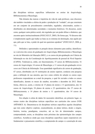 30
das disciplinas teóricas específicas influenciam no ensino da Arquivologia,
Biblioteconomia e Museologia.
Não distante das marcas e trajetórias de vida de cada professor, seus discursos
são também vinculados a efeitos de poder e produções de “verdade”, em que consistem
em um conjunto de procedimentos controlados, regulados, selecionados, aceitos e
distribuídos em determinadas sociedades e momentos históricos. Os discursos, assim
como, qualquer outra prática social, são regulados por um poder difuso e dinâmico, que
encontra apoio institucionalmente (FOUCAULT, 2005). De forma que, “O discurso não
é simplesmente aquilo que traduz as lutas ou os sistemas de dominação, mas aquilo por
que, pelo que se luta, o poder do qual nos queremos apoderar” (FOUCAULT, 2004, p.
11).
Definidos e apresentados os porquês desses elementos para análise, identificou-
se o universo dos cursos de graduação em Arquivologia, Biblioteconomia e Museologia
no site do Ministério da Educação (MEC), e os cursos de pós-graduação em Ciência da
Informação no site da Coordenação de Aperfeiçoamento de pessoal de Nível Superior
(CAPES). Totalizam-se, então, em funcionamento, 37 cursos de Biblioteconomia; 16
cursos de Arquivologia; 14 cursos de Museologia; e 11 cursos de pós-graduação stricto
sensu em Ciência da Informação. Essa quantidade significativa de cursos de graduação,
67 cursos, distribuídos em 41 instituições de ensino superior, conduziu esta pesquisa
para a definição de sua amostra, que teve como critério de seleção os cursos cujos
professores responderam ao e-mail da pesquisa, o qual foi enviado a todos os cursos
identificados, durante os meses de outubro, novembro e dezembro de 2012. Desta
forma, obteve-se, assim, o retorno de 15 planos de ensino e 13 questionários, dos 16
cursos de Arquivologia; 24 planos de ensino e 23 questionários, dos 37 cursos de
Biblioteconomia; e 14 planos de ensino e 11 questionários, dos 14 cursos de
Museologia.
Em relação à coleta de dados foi necessário identificar, em primeiro lugar, os
nomes exatos das disciplinas teóricas específicas nos currículos dos cursos (VER
APÊNDICE A). Denominou-se de disciplinas teóricas específicas aquelas disciplinas
que tem como objetivo explorar, essencialmente, no plano teórico, desde a origem,
história, teorias, paradigmas, conceitos, até as leis de determinados campos,
compreendendo, assim, as disciplinas mais próximas das epistemologias dos campos
científicos. Acredita-se ainda que essas disciplinas específicas sejam responsáveis em
fundamentar o pensamento científico, a compreensão do campo e a construção de uma
 