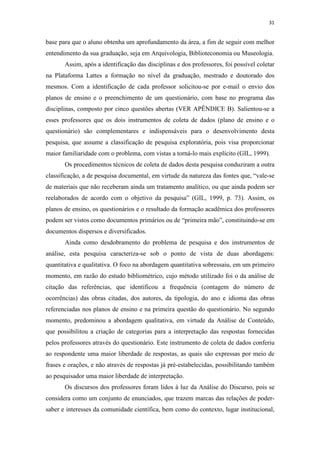 31
base para que o aluno obtenha um aprofundamento da área, a fim de seguir com melhor
entendimento da sua graduação, seja em Arquivologia, Biblioteconomia ou Museologia.
Assim, após a identificação das disciplinas e dos professores, foi possível coletar
na Plataforma Lattes a formação no nível da graduação, mestrado e doutorado dos
mesmos. Com a identificação de cada professor solicitou-se por e-mail o envio dos
planos de ensino e o preenchimento de um questionário, com base no programa das
disciplinas, composto por cinco questões abertas (VER APÊNDICE B). Salientou-se a
esses professores que os dois instrumentos de coleta de dados (plano de ensino e o
questionário) são complementares e indispensáveis para o desenvolvimento desta
pesquisa, que assume a classificação de pesquisa exploratória, pois visa proporcionar
maior familiaridade com o problema, com vistas a torná-lo mais explícito (GIL, 1999).
Os procedimentos técnicos de coleta de dados desta pesquisa conduziram a outra
classificação, a de pesquisa documental, em virtude da natureza das fontes que, “vale-se
de materiais que não receberam ainda um tratamento analítico, ou que ainda podem ser
reelaborados de acordo com o objetivo da pesquisa” (GIL, 1999, p. 73). Assim, os
planos de ensino, os questionários e o resultado da formação acadêmica dos professores
podem ser vistos como documentos primários ou de “primeira mão”, constituindo-se em
documentos dispersos e diversificados.
Ainda como desdobramento do problema de pesquisa e dos instrumentos de
análise, esta pesquisa caracteriza-se sob o ponto de vista de duas abordagens:
quantitativa e qualitativa. O foco na abordagem quantitativa sobressaiu, em um primeiro
momento, em razão do estudo bibliométrico, cujo método utilizado foi o da análise de
citação das referências, que identificou a frequência (contagem do número de
ocorrências) das obras citadas, dos autores, da tipologia, do ano e idioma das obras
referenciadas nos planos de ensino e na primeira questão do questionário. No segundo
momento, predominou a abordagem qualitativa, em virtude da Análise de Conteúdo,
que possibilitou a criação de categorias para a interpretação das respostas fornecidas
pelos professores através do questionário. Este instrumento de coleta de dados conferiu
ao respondente uma maior liberdade de respostas, as quais são expressas por meio de
frases e orações, e não através de respostas já pré-estabelecidas, possibilitando também
ao pesquisador uma maior liberdade de interpretação.
Os discursos dos professores foram lidos à luz da Análise do Discurso, pois se
considera como um conjunto de enunciados, que trazem marcas das relações de poder-
saber e interesses da comunidade científica, bem como do contexto, lugar institucional,
 