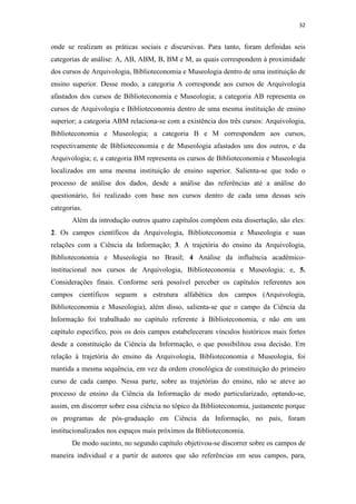 32
onde se realizam as práticas sociais e discursivas. Para tanto, foram definidas seis
categorias de análise: A, AB, ABM, B, BM e M, as quais correspondem à proximidade
dos cursos de Arquivologia, Biblioteconomia e Museologia dentro de uma instituição de
ensino superior. Desse modo, a categoria A corresponde aos cursos de Arquivologia
afastados dos cursos de Biblioteconomia e Museologia; a categoria AB representa os
cursos de Arquivologia e Biblioteconomia dentro de uma mesma instituição de ensino
superior; a categoria ABM relaciona-se com a existência dos três cursos: Arquivologia,
Biblioteconomia e Museologia; a categoria B e M correspondem aos cursos,
respectivamente de Biblioteconomia e de Museologia afastados uns dos outros, e da
Arquivologia; e, a categoria BM representa os cursos de Biblioteconomia e Museologia
localizados em uma mesma instituição de ensino superior. Salienta-se que todo o
processo de análise dos dados, desde a análise das referências até a análise do
questionário, foi realizado com base nos cursos dentro de cada uma dessas seis
categorias.
Além da introdução outros quatro capítulos compõem esta dissertação, são eles:
2. Os campos científicos da Arquivologia, Biblioteconomia e Museologia e suas
relações com a Ciência da Informação; 3. A trajetória do ensino da Arquivologia,
Biblioteconomia e Museologia no Brasil; 4 Análise da influência acadêmico-
institucional nos cursos de Arquivologia, Biblioteconomia e Museologia; e, 5.
Considerações finais. Conforme será possível perceber os capítulos referentes aos
campos científicos seguem a estrutura alfabética dos campos (Arquivologia,
Biblioteconomia e Museologia), além disso, salienta-se que o campo da Ciência da
Informação foi trabalhado no capítulo referente à Biblioteconomia, e não em um
capítulo específico, pois os dois campos estabeleceram vínculos históricos mais fortes
desde a constituição da Ciência da Informação, o que possibilitou essa decisão. Em
relação à trajetória do ensino da Arquivologia, Biblioteconomia e Museologia, foi
mantida a mesma sequência, em vez da ordem cronológica de constituição do primeiro
curso de cada campo. Nessa parte, sobre as trajetórias do ensino, não se ateve ao
processo de ensino da Ciência da Informação de modo particularizado, optando-se,
assim, em discorrer sobre essa ciência no tópico da Biblioteconomia, justamente porque
os programas de pós-graduação em Ciência da Informação, no país, foram
institucionalizados nos espaços mais próximos da Biblioteconomia.
De modo sucinto, no segundo capítulo objetivou-se discorrer sobre os campos de
maneira individual e a partir de autores que são referências em seus campos, para,
 