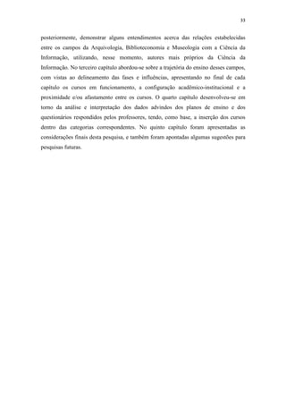 33
posteriormente, demonstrar alguns entendimentos acerca das relações estabelecidas
entre os campos da Arquivologia, Biblioteconomia e Museologia com a Ciência da
Informação, utilizando, nesse momento, autores mais próprios da Ciência da
Informação. No terceiro capítulo abordou-se sobre a trajetória do ensino desses campos,
com vistas ao delineamento das fases e influências, apresentando no final de cada
capítulo os cursos em funcionamento, a configuração acadêmico-institucional e a
proximidade e/ou afastamento entre os cursos. O quarto capítulo desenvolveu-se em
torno da análise e interpretação dos dados advindos dos planos de ensino e dos
questionários respondidos pelos professores, tendo, como base, a inserção dos cursos
dentro das categorias correspondentes. No quinto capítulo foram apresentadas as
considerações finais desta pesquisa, e também foram apontadas algumas sugestões para
pesquisas futuras.
 