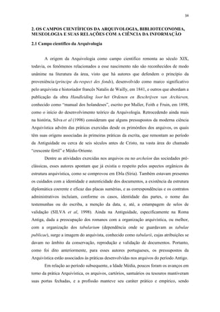 34
2. OS CAMPOS CIENTÍFICOS DA ARQUIVOLOGIA, BIBLIOTECONOMIA,
MUSEOLOGIA E SUAS RELAÇÕES COM A CIÊNCIA DA INFORMAÇÃO
2.1 Campo científico da Arquivologia
A origem da Arquivologia como campo científico remonta ao século XIX,
todavia, os fenômenos relacionados a esse nascimento não são reconhecidos de modo
unânime na literatura da área, visto que há autores que defendem o princípio da
proveniência (principe du respect des fonds), desenvolvido como marco significativo
pelo arquivista e historiador francês Natalis de Wailly, em 1841, e outros que abordam a
publicação da obra Handleiding loor het Ordenen en Beschrijven van Archieven,
conhecido como “manual dos holandeses”, escrito por Muller, Feith e Fruin, em 1898,
como o início do desenvolvimento teórico da Arquivologia. Retrocedendo ainda mais
na história, Silva et al (1998) consideram que alguns pressupostos da moderna ciência
Arquivística advém das práticas exercidas desde os primórdios dos arquivos, os quais
têm suas origens associadas às primeiras práticas da escrita, que remontam ao período
da Antiguidade ou cerca de seis séculos antes de Cristo, na vasta área do chamado
“crescente fértil” e Médio Oriente.
Dentre as atividades exercidas nos arquivos ou no archeîon das sociedades pré-
clássicas, esses autores apontam que já existia o respeito pelos aspectos orgânicos da
estrutura arquivística, como se comprovou em Ebla (Síria). Também estavam presentes
os cuidados com a identidade e autenticidade dos documentos, a existência da estrutura
diplomática coerente e eficaz das placas sumérias, e as correspondências e os contratos
administrativos incluíam, conforme os casos, identidade das partes, o nome das
testemunhas ou do escriba, a menção da data, e, até, a estampagem de selos de
validação (SILVA et al, 1998). Ainda na Antiguidade, especificamente na Roma
Antiga, dada a preocupação dos romanos com a organização arquivística, ou melhor,
com a organização dos tabularium (dependência onde se guardavam as tabulae
publicae), surge a imagem do arquivista, conhecido como tabularii, cujas atribuições se
davam no âmbito da conservação, reprodução e validação de documentos. Portanto,
como foi dito anteriormente, para esses autores portugueses, os pressupostos da
Arquivística estão associados às práticas desenvolvidas nos arquivos do período Antigo.
Em relação ao período subsequente, a Idade Média, poucos foram os avanços em
torno da prática Arquivística, os arquivos, cartórios, santuários ou tesouros mantiveram
suas portas fechadas, e a profissão manteve seu caráter prático e empírico, sendo
 