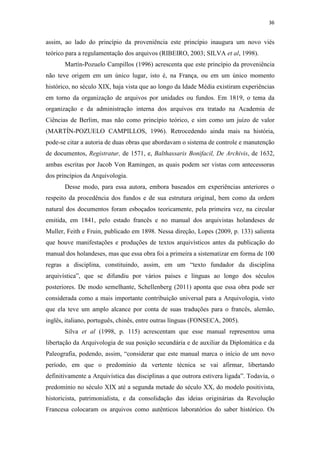 36
assim, ao lado do princípio da proveniência este princípio inaugura um novo viés
teórico para a regulamentação dos arquivos (RIBEIRO, 2003; SILVA et al, 1998).
Martín-Pozuelo Campillos (1996) acrescenta que este princípio da proveniência
não teve origem em um único lugar, isto é, na França, ou em um único momento
histórico, no século XIX, haja vista que ao longo da Idade Média existiram experiências
em torno da organização de arquivos por unidades ou fundos. Em 1819, o tema da
organização e da administração interna dos arquivos era tratado na Academia de
Ciências de Berlim, mas não como princípio teórico, e sim como um juízo de valor
(MARTÍN-POZUELO CAMPILLOS, 1996). Retrocedendo ainda mais na história,
pode-se citar a autoria de duas obras que abordavam o sistema de controle e manutenção
de documentos, Registratur, de 1571, e, Balthassaris Bonifacil, De Archivis, de 1632,
ambas escritas por Jacob Von Ramingen, as quais podem ser vistas com antecessoras
dos princípios da Arquivologia.
Desse modo, para essa autora, embora baseados em experiências anteriores o
respeito da procedência dos fundos e de sua estrutura original, bem como da ordem
natural dos documentos foram esboçados teoricamente, pela primeira vez, na circular
emitida, em 1841, pelo estado francês e no manual dos arquivistas holandeses de
Muller, Feith e Fruin, publicado em 1898. Nessa direção, Lopes (2009, p. 133) salienta
que houve manifestações e produções de textos arquivísticos antes da publicação do
manual dos holandeses, mas que essa obra foi a primeira a sistematizar em forma de 100
regras a disciplina, constituindo, assim, em um “texto fundador da disciplina
arquivística”, que se difundiu por vários países e línguas ao longo dos séculos
posteriores. De modo semelhante, Schellenberg (2011) aponta que essa obra pode ser
considerada como a mais importante contribuição universal para a Arquivologia, visto
que ela teve um amplo alcance por conta de suas traduções para o francês, alemão,
inglês, italiano, português, chinês, entre outras línguas (FONSECA, 2005).
Silva et al (1998, p. 115) acrescentam que esse manual representou uma
libertação da Arquivologia de sua posição secundária e de auxiliar da Diplomática e da
Paleografia, podendo, assim, “considerar que este manual marca o início de um novo
período, em que o predomínio da vertente técnica se vai afirmar, libertando
definitivamente a Arquivística das disciplinas a que outrora estivera ligada”. Todavia, o
predomínio no século XIX até a segunda metade do século XX, do modelo positivista,
historicista, patrimonialista, e da consolidação das ideias originárias da Revolução
Francesa colocaram os arquivos como autênticos laboratórios do saber histórico. Os
 