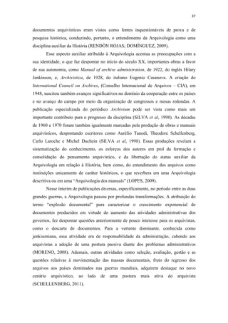 37
documentos arquivísticos eram vistos como fontes inquestionáveis de prova e de
pesquisa histórica, conduzindo, portanto, o entendimento da Arquivologia como uma
disciplina auxiliar da História (RENDÓN ROJAS; DOMÍNGUEZ, 2009).
Esse aspecto auxiliar atribuído à Arquivologia acentua as preocupações com a
sua identidade, o que faz despontar no início do século XX, importantes obras a favor
de sua autonomia, como Manual of archive administration, de 1922, do inglês Hilary
Jenkinson, e, Archivistica, de 1928, do italiano Eugenio Casanova. A criação do
International Council on Archives, (Conselho Internacional de Arquivos – CIA), em
1948, suscitou também avanços significativos no domínio da cooperação entre os países
e no avanço do campo por meio da organização de congressos e mesas redondas. A
publicação especializada do periódico Archivium pode ser vista como mais um
importante contributo para o progresso da disciplina (SILVA et al, 1998). As décadas
de 1960 e 1970 foram também igualmente marcadas pela produção de obras e manuais
arquivísticos, despontando escritores como Aurélio Tanodi, Theodore Schellenberg,
Carlo Laroche e Michel Duchein (SILVA et al, 1998). Essas produções revelam a
sistematização do conhecimento, os esforços dos autores em prol da formação e
consolidação do pensamento arquivístico, e da libertação do status auxiliar da
Arquivologia em relação à História, bem como, do entendimento dos arquivos como
instituições unicamente de caráter históricos, o que reverbera em uma Arquivologia
descritiva ou em uma “Arquivologia dos manuais” (LOPES, 2009).
Nesse ínterim de publicações diversas, especificamente, no período entre as duas
grandes guerras, a Arquivologia passou por profundas transformações. A atribuição do
termo “explosão documental” para caracterizar o crescimento exponencial de
documentos produzidos em virtude do aumento das atividades administrativas dos
governos, fez despontar questões anteriormente de pouco interesse para os arquivistas,
como o descarte de documentos. Para a vertente dominante, conhecida como
jenkisoniana, essa atividade era de responsabilidade da administração, cabendo aos
arquivistas a adoção de uma postura passiva diante dos problemas administrativos
(MORENO, 2008). Ademais, outras atividades como seleção, avaliação, gestão e as
questões relativas à movimentação das massas documentais, fruto do regresso dos
arquivos aos países dominados nas guerras mundiais, adquirem destaque no novo
cenário arquivístico, ao lado de uma postura mais ativa do arquivista
(SCHELLENBERG, 2011).
 
