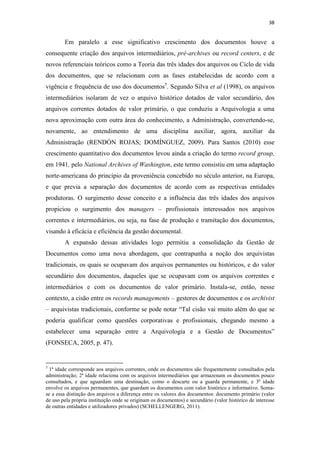 38
Em paralelo a esse significativo crescimento dos documentos houve a
consequente criação dos arquivos intermediários, pré-archives ou record centers, e de
novos referenciais teóricos como a Teoria das três idades dos arquivos ou Ciclo de vida
dos documentos, que se relacionam com as fases estabelecidas de acordo com a
vigência e frequência de uso dos documentos5
. Segundo Silva et al (1998), os arquivos
intermediários isolaram de vez o arquivo histórico dotados de valor secundário, dos
arquivos correntes dotados de valor primário, o que conduziu a Arquivologia a uma
nova aproximação com outra área do conhecimento, a Administração, convertendo-se,
novamente, ao entendimento de uma disciplina auxiliar, agora, auxiliar da
Administração (RENDÓN ROJAS; DOMÍNGUEZ, 2009). Para Santos (2010) esse
crescimento quantitativo dos documentos levou ainda a criação do termo record group,
em 1941, pelo National Archives of Washington, este termo consistiu em uma adaptação
norte-americana do princípio da proveniência concebido no século anterior, na Europa,
e que previa a separação dos documentos de acordo com as respectivas entidades
produtoras. O surgimento desse conceito e a influência das três idades dos arquivos
propiciou o surgimento dos managers – profissionais interessados nos arquivos
correntes e intermediários, ou seja, na fase de produção e tramitação dos documentos,
visando à eficácia e eficiência da gestão documental.
A expansão dessas atividades logo permitiu a consolidação da Gestão de
Documentos como uma nova abordagem, que contrapunha a noção dos arquivistas
tradicionais, os quais se ocupavam dos arquivos permanentes ou históricos, e do valor
secundário dos documentos, daqueles que se ocupavam com os arquivos correntes e
intermediários e com os documentos de valor primário. Instala-se, então, nesse
contexto, a cisão entre os records managements – gestores de documentos e os archivist
– arquivistas tradicionais, conforme se pode notar “Tal cisão vai muito além do que se
poderia qualificar como questões corporativas e profissionais, chegando mesmo a
estabelecer uma separação entre a Arquivologia e a Gestão de Documentos”
(FONSECA, 2005, p. 47).
5
1ª idade corresponde aos arquivos correntes, onde os documentos são frequentemente consultados pela
administração; 2ª idade relaciona com os arquivos intermediários que armazenam os documentos pouco
consultados, e que aguardam uma destinação, como o descarte ou a guarda permanente, e 3ª idade
envolve os arquivos permanentes, que guardam os documentos com valor histórico e informativo. Soma-
se a essa distinção dos arquivos a diferença entre os valores dos documentos: documento primário (valor
de uso pela própria instituição onde se originam os documentos) e secundário (valor histórico de interesse
de outras entidades e utilizadores privados) (SCHELLENGERG, 2011).
 