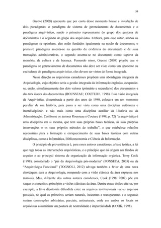 39
Greene (2008) apresenta que por conta desse momento houve a instalação de
dois paradigmas: o paradigma de sistema de gerenciamento de documentos e o
paradigma arquivístico, sendo o primeiro representante do grupo dos gestores de
documentos e o segundo do grupo dos arquivistas. Embora, para esse autor, ambos os
paradigmas se oponham, eles estão fundados igualmente na noção de documento; o
primeiro paradigma assenta-se na questão da evidência do documento e de suas
transações administrativas, o segundo assenta-se no documento como suporte da
memória, da cultura e da herança. Pensando nisso, Greene (2008) propõe que o
paradigma de gerenciamento de documentos não deve ser visto como um oponente ou
excludente do paradigma arquivístico, eles devem ser vistos de forma integrada.
Nessa direção os arquivistas canadenses propõem uma abordagem integrada da
Arquivologia, cujo objetivo seria a gestão integrada da informação orgânica, ocupando-
se, então, simultaneamente dos dois valores (primário e secundário) dos documentos e
das três idades dos documentos (ROUSSEAU; COUTURE, 1998). Essa visão integrada
da Arquivística, disseminada a partir dos anos de 1980, coloca-a em um momento
peculiar de sua história, pois passa a ser vista como uma disciplina autônoma e
interdisciplinar, e não mais como uma disciplina auxiliar da História ou da
Administração. Conforme os autores Rousseau e Couture (1998, p. 72) “a arquivística é
uma disciplina em si mesma, que tem suas próprias bases teóricas, as suas próprias
intervenções e os seus próprios métodos de trabalho”, e que estabelece relações
necessárias para a formação e enriquecimento de suas bases teóricas com outras
disciplinas, como a Informática, Biblioteconomia e Ciência da Informação.
O princípio da proveniência é, para esses autores canadenses, a base teórica, a lei
que rege todas as intervenções arquivísticas, e o princípio que dá origem aos fundos de
arquivo e ao principal sistema de organização da informação orgânica. Terry Cook
(1998), considerado o “pai da Arquivologia pós-moderna” (FONSECA, 2005) ou da
“Arquivologia Funcional” (TOGNOLI, 2012) advoga também a favor de uma nova
abordagem para a Arquivologia, rompendo com a visão clássica da área expressa nos
manuais. Mas, diferente dos outros autores canadenses, Cook (1998, 2007) põe em
xeque os conceitos, princípios e visões clássicas da área. Dentre essas visões cita-se, por
exemplo, a falsa dicotomia difundida entre os arquivos institucionais versus arquivos
pessoais, no qual os primeiros seriam naturais, inocentes e transparentes e o segundo
seriam construções arbitrárias, parciais, antinaturais, onde em ambos os locais os
arquivistas assumiriam um postura de neutralidade e imparcialidade (COOK, 1998).
 