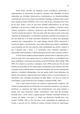 40
Dessa forma, inseridos nas mudanças sociais, tecnológicas, profissionais e
organizacionais, os documentos de arquivos assumem outra identidade, de meros
subprodutos das atividades administrativas, transformam-se em elementos/entidades
construídos por meio de um contexto sociocultural e ideológico, podendo extrair a partir
deles relações de poder (TOGNOLI, 2012). Essa visão de que o documento não é fruto
de um único tempo e local, de uma única realidade (administrativa), de um único
significado e de uma única verdade, mas sim de várias realidades e contextos sociais,
culturais, econômicos e religiosos, caracteriza o que Ketelaar (2007) denominou de
“narrativas tácitas dos arquivos”. Para esse autor, além dos arquivos serem vistos como
“depósitos de interpretações”, os documentos igualmente caminham nessa direção, pois
eles não falam por si só sendo necessário interpretá-los ou realizar uma genealogia
semântica para compreendê-los. De modo análogo, Derrida (2001) desconstrói o
conceito de arquivo e do documento, vistos anteriormente como estáveis, substituindo-
os por estruturas sem fins, por conta das várias interpretações que ativam o arquivo, e
que o projetam para o futuro, e os documentos como elementos construídos e
armazenados intencionalmente e influenciados pelos diversos outros contextos externos.
O efeito dessas mudanças impacta também a postura sobre os arquivistas, que ao
invés de serem vistos como agentes passivos ou neutros passam a ser abordados como
ativos mediadores e construtores da memória social (FUGUERAS, 2003; COOK, 1998,
2007). Em relação aos conceitos e princípios, Cook (1998) revela que eles não mais
atendem as necessidades de uma arquivologia contemporânea e pós-moderna, pois tanto
o princípio da proveniência quanto o manual dos holandeses não são mais integralmente
aplicáveis à realidade contemporânea, visto que quando ambos foram elaborados eles
lidavam com estruturas organizacionais mais simples, estáveis e mono-hierárquicas, os
documentos eram, sobretudo provenientes da Idade Média e do início do século da
modernidade, os quais formavam séries completas e fechadas (COOK, 1998).
Com o atual desenvolvimento das estruturas organizacionais complexas, dos
sistemas de armazenamento de informação, dos documentos eletrônicos e dos arquivos
eletrônicos, os arquivistas não lidam mais prioritariamente com séries fechadas e
antigas, nem como documentos criados “naturalmente” como fruto das atividades.
Pensando nisso, o autor coloca a seguinte questão “Podemos certamente acreditar no
‘respeito aos fundos’, mas qual é o ‘fundo’ que deveremos respeitar neste novo
mundo?” (COOK, 1998, p. 20). Para tanto, novas metodologias de organização são
criadas, e, que por sua vez, orientam as recentes correntes teóricas da Arquivologia,
 