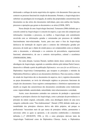 41
deslocando o enfoque da teoria arquivística do registro e do documento físico para seu
contexto ou processo funcional de criação do documento. Portanto, a Arquivologia deve
substituir seu paradigma de investigação, de análise das propriedades características dos
documentos ou das séries dos documentos individuais, para uma análise das funções,
processos e operações que geram os documentos e as séries (COOK, 2007).
Nessa direção de uma Arquivologia funcional, Tomassem (2006) defende que o
conceito central na Arquivologia é o conceito de arquivo, e que estes são compostos por
informações vinculadas a processos, ou melhor, a Arquivologia está centralmente
envolvida com as informações geradas e estruturadas por processos de trabalho
funcionalmente inter-relacionadas. Assim, para esse autor o foco da Arquivologia
desloca-se da instituição do arquivo para o contexto das informações geradas por
processos, de modo que o objeto de estudo passa a ser compreendido como as relações
entre o documento, a informação e os contextos de proveniência, organizacional,
funcional, administrativo, de uso e contexto sócio-político, cultural e econômico
(THOMASSEM, 2006).
Em outra direção, Luciana Duranti, também dentro desse contexto das novas
abordagens da Arquivologia, seguindo os caminhos abertos pela italiana Paola Carucci,
desenvolve e difunde a partir da publicação Diplomatics: new uses for an old Science, a
Diplomática Arquivística Contemporânea, que recupera os princípios e métodos da
Diplomática Histórica e aplica-os aos documentos eletrônicos. Para essa autora, o objeto
de estudo da Arquivística são os documentos de arquivos, isto é, registros documentais
ou peças documentais, ao invés da informação orgânica ou processos funcionais de
criação dos documentos. Esses registros contemporâneos e eletrônicos representam um
desafio ao resgate das características dos documentos consideradas como tradicionais
como: imparcialidade, autenticidade, naturalidade, inter-relacionamento e unicidade.
Assim, esses documentos centrados nos contextos de produção e operacional
resgatam os princípios clássicos da Arquivologia, como o princípio da proveniência e o
princípio da ordem original, colocando, então, essa abordagem dentro de uma nova
categoria conhecida como “Neo-Jenkinsoniana”. Duranti (1994) defende ainda que a
instabilidade dos princípios clássicos deriva não deles próprios, até porque os
profissionais “necessitam mais do que nunca de princípios sólidos, permanentes e
universais sobre os quais se apoiarem, e de conceitos estabelecidos e claramente
definidos [...]” (DURANTI, 1994, p. 62), e estes princípios derivam tanto da
Arquivologia Tradicional como da Diplomática Clássica. Assim, a Diplomática
 