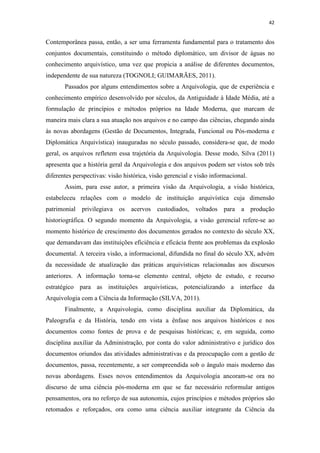 42
Contemporânea passa, então, a ser uma ferramenta fundamental para o tratamento dos
conjuntos documentais, constituindo o método diplomático, um divisor de águas no
conhecimento arquivístico, uma vez que propicia a análise de diferentes documentos,
independente de sua natureza (TOGNOLI; GUIMARÃES, 2011).
Passados por alguns entendimentos sobre a Arquivologia, que de experiência e
conhecimento empírico desenvolvido por séculos, da Antiguidade à Idade Média, até a
formulação de princípios e métodos próprios na Idade Moderna, que marcam de
maneira mais clara a sua atuação nos arquivos e no campo das ciências, chegando ainda
às novas abordagens (Gestão de Documentos, Integrada, Funcional ou Pós-moderna e
Diplomática Arquivística) inauguradas no século passado, considera-se que, de modo
geral, os arquivos refletem essa trajetória da Arquivologia. Desse modo, Silva (2011)
apresenta que a história geral da Arquivologia e dos arquivos podem ser vistos sob três
diferentes perspectivas: visão histórica, visão gerencial e visão informacional.
Assim, para esse autor, a primeira visão da Arquivologia, a visão histórica,
estabeleceu relações com o modelo de instituição arquivística cuja dimensão
patrimonial privilegiava os acervos custodiados, voltados para a produção
historiográfica. O segundo momento da Arquivologia, a visão gerencial refere-se ao
momento histórico de crescimento dos documentos gerados no contexto do século XX,
que demandavam das instituições eficiência e eficácia frente aos problemas da explosão
documental. A terceira visão, a informacional, difundida no final do século XX, advém
da necessidade de atualização das práticas arquivísticas relacionadas aos discursos
anteriores. A informação torna-se elemento central, objeto de estudo, e recurso
estratégico para as instituições arquivísticas, potencializando a interface da
Arquivologia com a Ciência da Informação (SILVA, 2011).
Finalmente, a Arquivologia, como disciplina auxiliar da Diplomática, da
Paleografia e da História, tendo em vista a ênfase nos arquivos históricos e nos
documentos como fontes de prova e de pesquisas históricas; e, em seguida, como
disciplina auxiliar da Administração, por conta do valor administrativo e jurídico dos
documentos oriundos das atividades administrativas e da preocupação com a gestão de
documentos, passa, recentemente, a ser compreendida sob o ângulo mais moderno das
novas abordagens. Esses novos entendimentos da Arquivologia ancoram-se ora no
discurso de uma ciência pós-moderna em que se faz necessário reformular antigos
pensamentos, ora no reforço de sua autonomia, cujos princípios e métodos próprios são
retomados e reforçados, ora como uma ciência auxiliar integrante da Ciência da
 