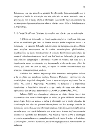 43
Informação, cuja base consiste no conceito de informação. Essa aproximação com o
campo da Ciência da Informação tem sido colocada em razão, sobretudo, com a
preocupação com o mesmo objeto, a informação. Desse modo, busca-se demonstrar na
seção seguinte alguns entendimentos sobre as relações entre a Ciência da Informação e
a Arquivologia.
2.1.1 Campo Científico da Ciência da Informação e suas relações com a Arquivologia
A Ciência da Informação e a Arquivologia estabelecem relações de diferentes
níveis ou intensidades por conta de diversos motivos, sendo o objeto de estudo – a
informação –, o elemento de ligação mais recorrente na literatura dessas áreas. Dentre
essas relações, encontram-se as de caráter multidisciplinar, pluridisciplinar,
interdisciplinar ou mesmo transdisciplinar. A aceitação da informação como objeto de
estudo é mais disseminado entre os teóricos da Ciência da Informação, já que desde
suas primeiras conceituações a informação encontra-se presente. Por outro lado, a
Arquivologia apenas recentemente vem incorporando a informação como objeto de
estudo, pois antes dos anos de 1980, os objetos de estudos concentravam-se nos
arquivos e nos documentos de arquivos.
Atribui-se essa virada da Arquivologia rumo a uma nova abordagem de estudos
e de seu objeto aos canadenses Couture, Rosseau e Ducharme – responsáveis pela
constituição da Arquivística Integrada. Dentre as novas abordagens, surgidas no final no
século XX, como a Arquivologia Pós-moderna ou Funcional e a Diplomática
Arquivística, a Arquivística Integrada é a que conduz de modo mais claro uma
aproximação com a Ciência da Informação (TOGNOLI; GUIMARÃES, 2010).
Bellotto (2002) sem distanciar-se totalmente da visão clássica, isto é, dos
documentos e dos arquivos como objetos de estudo, os quais continuam sendo vistos
como objetos físicos de estudo, se refere à informação com o objeto intelectual da
Arquivologia, mas não é de qualquer informação que essa área se ocupa, mas sim da
informação arquivística, de uma informação orgânica. Além disso, as instituições com a
assimilação do conceito de informação têm acrescentado às suas funções o acesso às
informações registradas nos documentos. Para Jardim e Fonseca (1992) a informação
registrada passa também ser considerada como objeto de estudo de ambas as disciplinas,
Arquivologia e Ciência da Informação, ressalvada as propriedades e particularidades de
cada uma.
 
