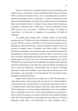 44
Além de a informação ser considerada objeto de estudo, outra relação de cunho
histórico conecta a Arquivologia e a Ciência da Informação. Desse modo, para Fonseca
(2005) a existência de elementos comuns, como a necessidade política de eficácia e
eficiência da informação, coloca a Arquivologia e a Ciência da Informação em uma
relação de contemporaneidade, onde ambas estão inseridas na episteme da modernidade.
Dada essa proximidade histórica e do objeto de estudo, aliado a falta de estudos que
contemplem as interseções entre a Arquivologia e Ciência da Informação, Fonseca
(2005) busca em sua tese analisar a emergência de espaços de produção da
Arquivologia, e, em particular, nos programas de pós-graduação de Ciência da
Informação.
Os resultados dessa pesquisa sobre a produção científica da Arquivologia
apontaram que, dos 53 trabalhos entre teses e dissertações da área, defendidos entre os
anos de 1992-2001, a maioria, 26 trabalhos, foi desenvolvida nos programas de pós-
graduação em Ciência da Informação; seguida do programa de História Social, e do
programa de Memória Social e Documento. Para Fonseca (2005), os resultados
demonstram uma dispersão e um movimento receptivo entre os diferentes programas de
pós-graduação em Ciência da Informação existentes no Brasil, o que resulta em uma
efetiva construção interdisciplinar para além das estruturas conjunturais. Silva (2012)
também apontou que a maioria das 97 teses e dissertações defendidas entre os anos de
1996-2006 sobre a temática arquivística foi defendida nos programas de pós-graduação
de Ciência da Informação, por outro lado, houve ainda uma dispersão das pesquisas em
outras 13 áreas do conhecimento. Especificamente sobre a expressão “informação
arquivística” contida nessas produções, o autor apontou que ela está presente em 12%
das pesquisas, o que corresponde a uma concentração de 75% nos programas de pós-
graduação em Ciência da Informação.
Marques (2007) acrescenta que as relações entre a Ciência da Informação e a
Arquivologia ocorrem, no país, em pelo menos três aspectos: 1) os vínculos acadêmico-
institucionais dos cursos de Arquivologia; 2) a formação dos docentes desses cursos; 3)
e a produção científica relacionada às questões arquivísticas. Dessa maneira, Marques
(2007) considera que há um intenso diálogo interdisciplinar entre as duas disciplinas,
desde a constituição das áreas, até ao nível da pós-graduação, que converge para o
desenvolvimento de pesquisas com temáticas arquivísticas nesses programas. Marques
(2007, 2011) salienta também que, essa proximidade da Arquivologia com a Ciência da
Informação conduz ainda a uma proximidade com outras disciplinas, como a
 