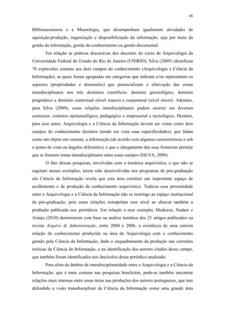45
Biblioteconomia e a Museologia, que desempenham igualmente atividades de
aquisição/produção, organização e disponibilização da informação, seja por meio da
gestão da informação, gestão do conhecimento ou gestão documental.
Em relação às práticas discursivas dos docentes do curso de Arquivologia da
Universidade Federal do Estado do Rio de Janeiro (UNIRIO), Silva (2009) identificou
76 expressões comuns aos dois campos do conhecimento (Arquivologia e Ciência da
Informação), as quais foram agrupadas em categorias que indicam e/ou representam os
aspectos (propriedades e dimensões) que potencializam a efetivação das zonas
interdisciplinares nos três domínios científicos: domínio gnosiológico, domínio
pragmático e domínio contextual (nível macro) e conjuntural (nível micro). Ademais,
para Silva (2009), essas relações interdisciplinares podem ocorrer em diversos
contextos: contexto epistemológico, pedagógico e empresarial e tecnológico. Destarte,
para esse autor, Arquivologia e a Ciência da Informação devem ser vistas como dois
campos do conhecimento distintos (tendo em vista suas especificidades), que lidam
como um objeto em comum, a informação (de acordo com algumas características e sob
o ponto de vista ou ângulos diferentes), e que o alargamento das suas fronteiras permite
que se formem zonas interdisciplinares entre esses campos (SILVA, 2009).
O fato dessas pesquisas, envolvidas com a temática arquivística, e que não se
esgotam nesses exemplos, terem sido desenvolvidas nos programas de pós-graduação
em Ciência da Informação revela que esta área constitui um importante espaço de
acolhimento e de produção de conhecimento arquivístico. Todavia essa proximidade
entre a Arquivologia e a Ciência da Informação não se restringe ao espaço institucional
da pós-graduação, pois essas relações extrapolam esse nível ao abarcar também a
produção publicada nos periódicos. Em relação a esse exemplo, Medeiros, Nodare e
Araújo (2010) demonstram com base na análise temática dos 21 artigos publicados na
revista Arquivo & Administração, entre 2004 e 2006, a existência de uma estreita
relação do conhecimento produzido na área da Arquivologia com o conhecimento
gerado pela Ciência da Informação, dado o enquadramento da produção nas correntes
teóricas da Ciência da Informação, e na identificação dos autores citados desse campo,
que também foram identificados nos fascículos desse periódico analisado.
Para além do âmbito da interdisciplinaridade entre a Arquivologia e a Ciência da
Informação, que é mais comum nas pesquisas brasileiras, pode-se também encontrar
relações mais intensas entre essas áreas nas produções dos autores portugueses, que tem
defendido a visão transdisciplinar da Ciência da Informação como uma grande área
 
