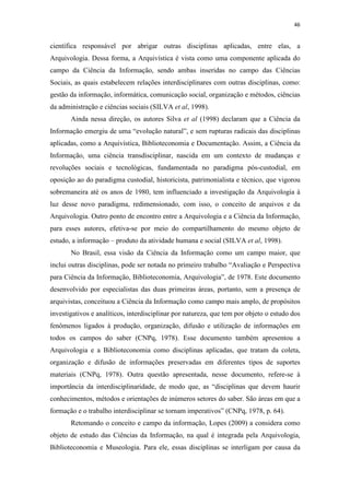 46
científica responsável por abrigar outras disciplinas aplicadas, entre elas, a
Arquivologia. Dessa forma, a Arquivística é vista como uma componente aplicada do
campo da Ciência da Informação, sendo ambas inseridas no campo das Ciências
Sociais, as quais estabelecem relações interdisciplinares com outras disciplinas, como:
gestão da informação, informática, comunicação social, organização e métodos, ciências
da administração e ciências sociais (SILVA et al, 1998).
Ainda nessa direção, os autores Silva et al (1998) declaram que a Ciência da
Informação emergiu de uma “evolução natural”, e sem rupturas radicais das disciplinas
aplicadas, como a Arquivística, Biblioteconomia e Documentação. Assim, a Ciência da
Informação, uma ciência transdisciplinar, nascida em um contexto de mudanças e
revoluções sociais e tecnológicas, fundamentada no paradigma pós-custodial, em
oposição ao do paradigma custodial, historicista, patrimonialista e técnico, que vigorou
sobremaneira até os anos de 1980, tem influenciado a investigação da Arquivologia à
luz desse novo paradigma, redimensionado, com isso, o conceito de arquivos e da
Arquivologia. Outro ponto de encontro entre a Arquivologia e a Ciência da Informação,
para esses autores, efetiva-se por meio do compartilhamento do mesmo objeto de
estudo, a informação – produto da atividade humana e social (SILVA et al, 1998).
No Brasil, essa visão da Ciência da Informação como um campo maior, que
inclui outras disciplinas, pode ser notada no primeiro trabalho “Avaliação e Perspectiva
para Ciência da Informação, Biblioteconomia, Arquivologia”, de 1978. Este documento
desenvolvido por especialistas das duas primeiras áreas, portanto, sem a presença de
arquivistas, conceituou a Ciência da Informação como campo mais amplo, de propósitos
investigativos e analíticos, interdisciplinar por natureza, que tem por objeto o estudo dos
fenômenos ligados à produção, organização, difusão e utilização de informações em
todos os campos do saber (CNPq, 1978). Esse documento também apresentou a
Arquivologia e a Biblioteconomia como disciplinas aplicadas, que tratam da coleta,
organização e difusão de informações preservadas em diferentes tipos de suportes
materiais (CNPq, 1978). Outra questão apresentada, nesse documento, refere-se à
importância da interdisciplinaridade, de modo que, as “disciplinas que devem haurir
conhecimentos, métodos e orientações de inúmeros setores do saber. São áreas em que a
formação e o trabalho interdisciplinar se tornam imperativos” (CNPq, 1978, p. 64).
Retomando o conceito e campo da informação, Lopes (2009) a considera como
objeto de estudo das Ciências da Informação, na qual é integrada pela Arquivologia,
Biblioteconomia e Museologia. Para ele, essas disciplinas se interligam por causa da
 
