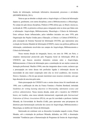 48
fundos de informação, instituição informativa documental, processos e atividades
(RENDÓN ROJAS, 2011).
Nota-se que ao abordar a relação entre a Arquivologia e a Ciência da Informação
depara-se, geralmente, com outras disciplinas, como a Biblioteconomia e a Museologia.
No campo de ação dessas disciplinas, Pinheiro (1998) afirma que, no Brasil, iniciou-se,
na década de 1990, os primeiros esforços para a integração entre as áreas que lidam com
a informação: Arquivologia, Biblioteconomia, Museologia e Ciência da Informação.
Estes esforços foram influenciados, pelos trabalhos iniciados nos anos 1970, pela
Organização das Nações Unidas para a Educação, a Ciência e a Cultura (UNESCO), e
pela concepção do Sistema Nacional de Informação (NATIS), que representou uma
evolução do Sistema Mundial de Informação (UNISIT), marco nas políticas públicas de
informação, centralmente envolvidos nos campos da Arquivologia, Biblioteconomia e
Ciência da Informação.
Nessa mesma direção de integração, houve, nos anos de 1980, em Paris, o
simpósio internacional promovido pelo Programa Geral de Informação (PGI) da
UNESCO, que buscou encontrar elementos comuns entre a Arquivologia,
Biblioteconomia e Ciência da Informação para a constituição de um núcleo comum da
formação profissional. Mueller (1984), uma das integrantes desse evento, esclarece que
a preocupação em torno dessas três profissões ligadas à informação decorre da
necessidade de uma maior cooperação entre elas no nível acadêmico, dos recursos
físicos e humanos, a fim de que possam maximizar esses recursos existentes, sem que
haja absorção de uma área pela outra.
Outra preocupação da UNESCO com o ensino dessas áreas foi manifestada em
1988, com a publicação da obra de France Fontaine e Paulette Bernhard, intitulada
Guidelines for writing learning objectives in librarianship, information science and
archives administration. Nessa mesma década, ainda sob o incentivo da UNESCO
houve, em Londres, uma mesa redonda internacional, organizada pela Internacional
Federation of Library Associations (IFLA), em que foi convidado o professor Antônio
Miranda, da Universidade de Brasília (UnB), para apresentar uma pré-proposta de
diretrizes para harmonização curricular dos cursos de Arquivologia, Biblioteconomia e
Museologia, no âmbito da Ciência da Informação.
Interessada em continuar com as discussões levantadas naquele evento, Eliana
Mendes, sob a orientação do professor Miranda, defendeu, em 1992, a dissertação
intitulada "Tendências para a Harmonização de Programas de Ensino de Arquivologia,
 