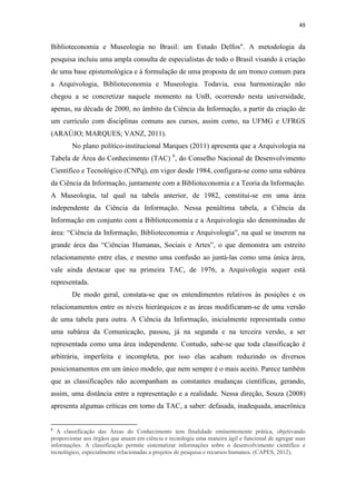49
Biblioteconomia e Museologia no Brasil: um Estudo Delfos". A metodologia da
pesquisa incluiu uma ampla consulta de especialistas de todo o Brasil visando à criação
de uma base epistemológica e à formulação de uma proposta de um tronco comum para
a Arquivologia, Biblioteconomia e Museologia. Todavia, essa harmonização não
chegou a se concretizar naquele momento na UnB, ocorrendo nesta universidade,
apenas, na década de 2000, no âmbito da Ciência da Informação, a partir da criação de
um currículo com disciplinas comuns aos cursos, assim como, na UFMG e UFRGS
(ARAÚJO; MARQUES; VANZ, 2011).
No plano político-institucional Marques (2011) apresenta que a Arquivologia na
Tabela de Área do Conhecimento (TAC) 6
, do Conselho Nacional de Desenvolvimento
Científico e Tecnológico (CNPq), em vigor desde 1984, configura-se como uma subárea
da Ciência da Informação, juntamente com a Biblioteconomia e a Teoria da Informação.
A Museologia, tal qual na tabela anterior, de 1982, constitui-se em uma área
independente da Ciência da Informação. Nessa penúltima tabela, a Ciência da
Informação em conjunto com a Biblioteconomia e a Arquivologia são denominadas de
área: “Ciência da Informação, Biblioteconomia e Arquivologia”, na qual se inserem na
grande área das “Ciências Humanas, Sociais e Artes”, o que demonstra um estreito
relacionamento entre elas, e mesmo uma confusão ao juntá-las como uma única área,
vale ainda destacar que na primeira TAC, de 1976, a Arquivologia sequer está
representada.
De modo geral, constata-se que os entendimentos relativos às posições e os
relacionamentos entre os níveis hierárquicos e as áreas modificaram-se de uma versão
de uma tabela para outra. A Ciência da Informação, inicialmente representada como
uma subárea da Comunicação, passou, já na segunda e na terceira versão, a ser
representada como uma área independente. Contudo, sabe-se que toda classificação é
arbitrária, imperfeita e incompleta, por isso elas acabam reduzindo os diversos
posicionamentos em um único modelo, que nem sempre é o mais aceito. Parece também
que as classificações não acompanham as constantes mudanças científicas, gerando,
assim, uma distância entre a representação e a realidade. Nessa direção, Souza (2008)
apresenta algumas críticas em torno da TAC, a saber: defasada, inadequada, anacrônica
6
A classificação das Áreas do Conhecimento tem finalidade eminentemente prática, objetivando
proporcionar aos órgãos que atuam em ciência e tecnologia uma maneira ágil e funcional de agregar suas
informações. A classificação permite sistematizar informações sobre o desenvolvimento científico e
tecnológico, especialmente relacionadas a projetos de pesquisa e recursos humanos. (CAPES, 2012).
 