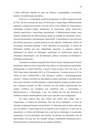 50
e pobre, deficiente, limitada em temos de subáreas e especialidades, necessitando,
portanto, de modernização dos tópicos.
Posto isso, as comunidades científicas propuseram, em 2005, ocasião da revisão
da TAC, um novo rearranjo das áreas. De forma que, a Arquivologia e Biblioteconomia
passariam a integrar áreas distintas umas das outras. Como subáreas da Arquivologia a
comunidade científica propôs: fundamentos da arquivologia, gestão arquivística,
métodos arquivísticos e arquivologia especializada. A Biblioteconomia propôs como
subáreas: fundamentos da biblioteconomia, gestão de unidades de informação, teoria e
técnicas documentárias e documentação especializada. A Museologia já vista como uma
área distinta apresentou a seguinte proposta de suas subáreas: fundamentos teóricos da
museologia, museologia aplicada e temas específicos da museologia. A Ciência da
Informação também uma área independente apresentou as seguintes subáreas:
fundamentos da ciência da informação, organização do conhecimento, gestão da
informação, disseminação e uso da informação, política e economia da informação e
tecnologia da informação.
A proposta de mudança da grande área Ciências Sociais Aplicadas para Ciências
Socialmente Aplicáveis não foi aprovada como todas as revisões propostas supracitadas,
permanecendo no cenário brasileiro, a terceira versão de quase vinte anos atrás, a de
1984. Dessa forma, Marcondes (2011, p. 224) ressalta que, “o arranjo da área de CI na
Tabela de áreas CAPES/CNPq é hoje desastroso, confuso e epistemologicamente
incorreto”. Embora, consciente da dificuldade de manter atualizada a associação direta
entre o que a literatura científica defende e a representação dos campos na tabela, parece
que a proposta recusada, de 2005, consistiria em uma melhor esquematização dos
campos científicos por configurar uma autonomia entre a Arquivologia, a
Biblioteconomia e a Museologia, o que vale lembrar que elas não deixariam de
estabelecer relações interdisciplinares entre si por conta dessa nova configuração.
Em suma, pode-se dizer que, embora seja recente esse contato entre a
Arquivologia e a Ciência da Informação, fruto das novas abordagens, os níveis de
interação já aparecem bastantes desenvolvidos. As diferenças entre as áreas, cada uma
com sua história, a Arquivologia com sua trajetória com os arquivos e o trato com os
documentos, e a Ciência da Informação com o seu foco na informação, e na produção,
organização e uso da informação, não constitui um elemento de afastamento, mas de
aproximação, visto que elas têm somados esforços, contribuindo mutuamente para o
desenvolvimento e enriquecimento de seus campos científicos.
 