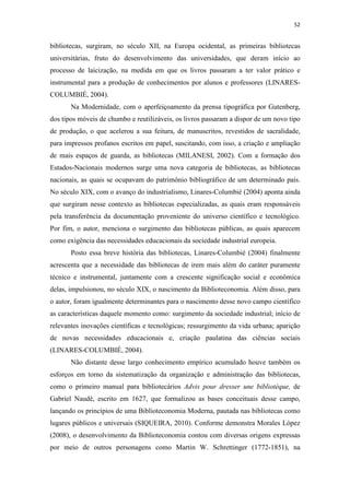 52
bibliotecas, surgiram, no século XII, na Europa ocidental, as primeiras bibliotecas
universitárias, fruto do desenvolvimento das universidades, que deram início ao
processo de laicização, na medida em que os livros passaram a ter valor prático e
instrumental para a produção de conhecimentos por alunos e professores (LINARES-
COLUMBIÉ, 2004).
Na Modernidade, com o aperfeiçoamento da prensa tipográfica por Gutenberg,
dos tipos móveis de chumbo e reutilizáveis, os livros passaram a dispor de um novo tipo
de produção, o que acelerou a sua feitura, de manuscritos, revestidos de sacralidade,
para impressos profanos escritos em papel, suscitando, com isso, a criação e ampliação
de mais espaços de guarda, as bibliotecas (MILANESI, 2002). Com a formação dos
Estados-Nacionais modernos surge uma nova categoria de bibliotecas, as bibliotecas
nacionais, as quais se ocupavam do patrimônio bibliográfico de um determinado país.
No século XIX, com o avanço do industrialismo, Linares-Columbié (2004) aponta ainda
que surgiram nesse contexto as bibliotecas especializadas, as quais eram responsáveis
pela transferência da documentação proveniente do universo científico e tecnológico.
Por fim, o autor, menciona o surgimento das bibliotecas públicas, as quais aparecem
como exigência das necessidades educacionais da sociedade industrial europeia.
Posto essa breve história das bibliotecas, Linares-Columbié (2004) finalmente
acrescenta que a necessidade das bibliotecas de irem mais além do caráter puramente
técnico e instrumental, juntamente com a crescente significação social e econômica
delas, impulsionou, no século XIX, o nascimento da Biblioteconomia. Além disso, para
o autor, foram igualmente determinantes para o nascimento desse novo campo científico
as características daquele momento como: surgimento da sociedade industrial; início de
relevantes inovações científicas e tecnológicas; ressurgimento da vida urbana; aparição
de novas necessidades educacionais e, criação paulatina das ciências sociais
(LINARES-COLUMBIÉ, 2004).
Não distante desse largo conhecimento empírico acumulado houve também os
esforços em torno da sistematização da organização e administração das bibliotecas,
como o primeiro manual para bibliotecários Advis pour dresser une bibliotèque, de
Gabriel Naudé, escrito em 1627, que formalizou as bases conceituais desse campo,
lançando os princípios de uma Biblioteconomia Moderna, pautada nas bibliotecas como
lugares públicos e universais (SIQUEIRA, 2010). Conforme demonstra Morales López
(2008), o desenvolvimento da Biblioteconomia contou com diversas origens expressas
por meio de outros personagens como Martin W. Schrettinger (1772-1851), na
 