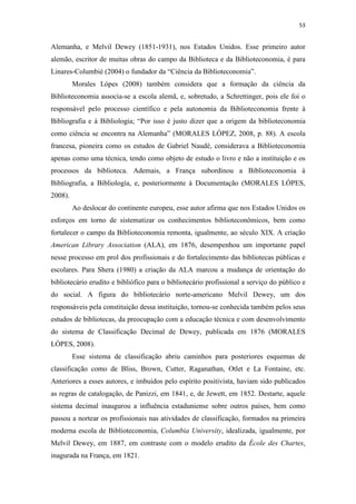 53
Alemanha, e Melvil Dewey (1851-1931), nos Estados Unidos. Esse primeiro autor
alemão, escritor de muitas obras do campo da Biblioteca e da Biblioteconomia, é para
Linares-Columbié (2004) o fundador da “Ciência da Biblioteconomia”.
Morales Lópes (2008) também considera que a formação da ciência da
Biblioteconomia associa-se a escola alemã, e, sobretudo, a Schrettinger, pois ele foi o
responsável pelo processo científico e pela autonomia da Biblioteconomia frente à
Bibliografia e à Bibliologia; “Por isso é justo dizer que a origem da biblioteconomia
como ciência se encontra na Alemanha” (MORALES LÓPEZ, 2008, p. 88). A escola
francesa, pioneira como os estudos de Gabriel Naudé, considerava a Biblioteconomia
apenas como uma técnica, tendo como objeto de estudo o livro e não a instituição e os
processos da biblioteca. Ademais, a França subordinou a Biblioteconomia à
Bibliografia, a Bibliología, e, posteriormente à Documentação (MORALES LÓPES,
2008).
Ao deslocar do continente europeu, esse autor afirma que nos Estados Unidos os
esforços em torno de sistematizar os conhecimentos biblioteconômicos, bem como
fortalecer o campo da Biblioteconomia remonta, igualmente, ao século XIX. A criação
American Library Association (ALA), em 1876, desempenhou um importante papel
nesse processo em prol dos profissionais e do fortalecimento das bibliotecas públicas e
escolares. Para Shera (1980) a criação da ALA marcou a mudança de orientação do
bibliotecário erudito e bibliófico para o bibliotecário profissional a serviço do público e
do social. A figura do bibliotecário norte-americano Melvil Dewey, um dos
responsáveis pela constituição dessa instituição, tornou-se conhecida também pelos seus
estudos de bibliotecas, da preocupação com a educação técnica e com desenvolvimento
do sistema de Classificação Decimal de Dewey, publicada em 1876 (MORALES
LÓPES, 2008).
Esse sistema de classificação abriu caminhos para posteriores esquemas de
classificação como de Bliss, Brown, Cutter, Raganathan, Otlet e La Fontaine, etc.
Anteriores a esses autores, e imbuidos pelo espírito positivista, haviam sido publicados
as regras de catalogação, de Panizzi, em 1841, e, de Jewett, em 1852. Destarte, aquele
sistema decimal inaugurou a influência estaduniense sobre outros países, bem como
passou a nortear os profissionais nas atividades de classificação, formados na primeira
moderna escola de Biblioteconomia, Columbia University, idealizada, igualmente, por
Melvil Dewey, em 1887, em contraste com o modelo erudito da École des Chartes,
inagurada na França, em 1821.
 
