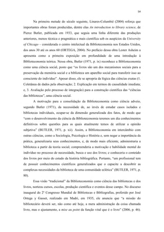 54
Na primeira metade do século seguinte, Linares-Columbié (2004) reforça que
importantes obras foram produzidas, dentre elas An introduction to library science, de
Pierce Butler, publicada em 1933, que seguia uma linha diferente das produções
anteriores, menos técnica e pragmática e mais científica sob os auspícios da University
of Chicago – considerada o centro intelectual da Biblioteconomia nos Estados Unidos,
dos anos 30 até os anos 60 (ORTEGA, 2004). No prefácio dessa obra Lester Asheim a
apresenta como a primeira exposição em profundidade de uma introdução à
Biblioteconomia teórica. Nessa obra, Butler (1971, p. ix) reconhece a Biblioteconomia
como uma ciência social, posto que “os livros são um dos mecanismos sociais para a
preservação da memória social e a biblioteca um aparelho social para transferir isso ao
consciente do indivíduo”. Apesar disso, ele se apropria da lógica das ciências exatas (1.
Coletânea de dados pela observação; 2. Explicação em termos de causalidade imediata;
e, 3. Avaliação pelo processo de integração) para a construção científica das “ciências
das bibliotecas”, uma ciência social.
A motivação para a consolidação da Biblioteconomia como ciência adveio,
segundo Butler (1971), da necessidade de, ao invés de estudar casos isolados e
bibliotecas individuais, ocupar-se da dimensão generalizada dos fatos, de modo que
“com o desenvolvimento da ciência da Biblioteconomia teremos um dia conhecimentos
definitivos sobre questões para as quais atualmente temos de utilizar a opinião
subjetiva” (BUTLER, 1971, p. xii). Assim, a Biblioteconomia em intercâmbio com
outras ciências, como a Sociologia, Psicologia e História e, sem negar a importância da
prática, generalizaria seus conhecimentos, e, de modo mais eficiente, administraria a
biblioteca a partir da teoria social; compreenderia a motivação e habilidade mental do
indivíduo no processo de necessidade, busca e uso dos livros; e conheceria o conteúdo
dos livros por meio do estudo da história bibliográfica. Portanto, “um profissional tem
de possuir conhecimentos científicos generalizados que o capacite a descobrir as
complexas necessidades da biblioteca de uma comunidade eclética” (BUTLER, 1971, p.
80).
Essa visão “tradicional” da Biblioteconomia como ciência das bibliotecas e dos
livros, norteou cursos, escolas, produção científica e eventos desse campo. No discurso
inaugural do 2º Congresso Mundial de Bibliotecas e Bibliografias, proferido por José
Ortega y Gasset, realizado em Madri, em 1935, ele anuncia que “a missão do
bibliotecário deverá ser, não como até hoje, a mera administração da coisa chamada
livro, mas o ajustamento, a mise au point da função vital que é o livro” (2006, p. 46).
 