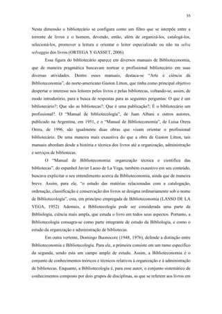 55
Nesta dimensão o bibliotecário se configura como um filtro que se interpõe entre a
torrente de livros e o homem, devendo, então, além de organizá-los, catalogá-los,
selecioná-los, promover a leitura e orientar o leitor especializado ou não na selva
selvaggia dos livros (ORTEGA Y GASSET, 2006).
Essa figura do bibliotecário aparece em diversos manuais de Biblioteconomia,
que de maneira pragmática buscavam nortear o profissional bibliotecário em suas
diversas atividades. Dentre esses manuais, destaca-se “Arte e ciência da
Biblioteconomia”, do norte-americano Gaston Litton, que tinha como principal objetivo
despertar o interesse nos leitores pelos livros e pelas bibliotecas, voltando-se, assim, de
modo introdutório, para a busca de respostas para as seguintes perguntas: O que é um
bibliotecário?; Que são as bibliotecas?; Que é uma publicação?; É o bibliotecário um
profissional?. O “Manual de bibliotecología”, de Juan Albani e outros autores,
publicado na Argentina, em 1951, e o “Manual de Biblioteconomía”, de Luisa Orera
Orera, de 1996, são igualmente duas obras que visam orientar o profissional
bibliotecário. De uma maneira mais exaustiva do que a obra de Gaston Litton, tais
manuais abordam desde a história e técnica dos livros até a organização, administração
e serviços de bibliotecas.
O “Manual de Biblioteconomia: organização técnica e científica das
bibliotecas”, do espanhol Javier Lasso de La Vega, também exaustivo em seu conteúdo,
buscava explicitar o seu entendimento acerca da Biblioteconomia, ainda que de maneira
breve. Assim, para ele, “o estudo das matérias relacionadas com a catalogação,
ordenação, classificação e conservação dos livros se designa ordinariamente sob o nome
de Bibliotecología”, esta, em princípio empregada de Biblioteconomía (LASSO DE LA
VEGA, 1952). Ademais, a Bibliotecología pode ser considerada uma parte da
Bibliología, ciência mais ampla, que estuda o livro em todos seus aspectos. Portanto, a
Bibliotecología consagra-se como parte integrante de estudo da Bibliología, e como o
estudo da organização e administração de bibliotecas.
Em outra vertente, Domingo Buonocore (1948, 1976), defende a distinção entre
Biblioteconomia e Bibliotecología. Para ele, a primeira consiste em um ramo específico
da segunda, sendo esta um campo amplo de estudo. Assim, a Biblioteconomia é o
conjunto de conhecimentos teóricos e técnicos relativos à organização e à administração
de bibliotecas. Enquanto, a Bibliotecología é, para esse autor, o conjunto sistemático de
conhecimentos composto por dois grupos de disciplinas, as que se referem aos livros em
 