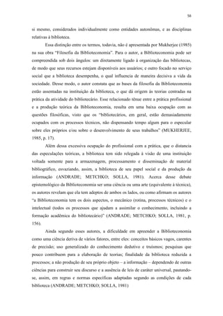 56
si mesmo, considerados individualmente como entidades autonômas, e as disciplinas
relativas à biblioteca.
Essa distinção entre os termos, todavia, não é apresentada por Mukherjee (1985)
na sua obra “Filosofia da Biblioteconomia”. Para o autor, a Biblioteconomia pode ser
compreendida sob dois ângulos: um diretamente ligado à organização das bibliotecas,
de modo que seus recursos estejam disponíveis aos usuários; e outro focado no serviço
social que a biblioteca desempenha, o qual influencia de maneira decisiva a vida da
sociedade. Desse modo, o autor constata que as bases da filosofia da Biblioteconomia
estão assentadas na instituição da biblioteca, o que dá origem às teorias centradas na
prática da atividade do bibliotecário. Esse relacionado tênue entre a prática profissional
e a produção teórica da Biblioteconomia, resulta em uma baixa ocupação com as
questões filosóficas, visto que os “bibliotecários, em geral, estão demasiadamente
ocupados com os processos técnicos, não dispensando tempo algum para o especular
sobre eles próprios e/ou sobre o desenvolvimento de seus trabalhos” (MUKHERJEE,
1985, p. 17).
Além dessa excessiva ocupação do profissional com a prática, que o distancia
das especulações teóricas, a biblioteca tem sido relegada à visão de uma instituição
voltada somente para a armazenagem, processamento e disseminação de material
bibliográfico, esvaziando, assim, a biblioteca de seu papel social e da produção da
informação (ANDRADE; METCHKO; SOLLA, 1981). Acerca desse debate
epistemológico da Biblioteconomia ser uma ciência ou uma arte (equivalente à técnica),
os autores revelam que ela tem adeptos de ambos os lados, ou como afirmam os autores
“a Biblioteconomia tem os dois aspectos, o mecânico (rotina, processos técnicos) e o
intelectual (todos os processos que ajudam a assimilar o conhecimento, incluindo a
formação acadêmica do bibliotecário)” (ANDRADE; METCHKO; SOLLA, 1981, p.
156).
Ainda segundo esses autores, a dificuldade em apreender a Biblioteconomia
como uma ciência deriva de vários fatores, entre eles: conceitos básicos vagos, carentes
de precisão; uso generalizado do conhecimento dedutivo e truísmos; pesquisas que
pouco contribuem para a elaboração de teorias; finalidade da biblioteca reduzida a
processos; a não produção de seu próprio objeto – a informação – dependendo de outras
ciências para construir seu discurso e a ausência de leis de caráter universal, pautando-
se, assim, em regras e normas específicas adaptadas segundo as condições de cada
biblioteca (ANDRADE; METCHKO; SOLLA, 1981)
 