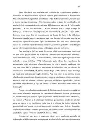 57
Nessa direção de uma ausência mais profunda dos conhecimentos teóricos e
filosóficos da Biblioteconomia, apontada também pelo matemático e bibliotecário
Shiyali Ramamrita Ranganathan, considerado o “pai da biblioteconomia”, faz com que
o mesmo publique nos anos de 1928, cinco enunciados, os quais são considerados, até
os dias de hoje, como as únicas cinco leis da Biblioteconomia, são elas: 1. Os livros são
para usar; 2. A cada livro seu leitor; 3. A cada leitor seu livro; 4. Poupe o tempo do
leitor; e, 5. A biblioteca é um organismo em crescimento (RANGANATHAN, 2009).
Embora, essas cinco leis se concentrassem na figura do livro e da biblioteca,
Ranganatan, décadas depois, acrescentou que esse formato bibliográfico deveria ser
extrapolado e generalizado para a figura do documento. Para esse autor, a formulação
dessas leis acionou a espiral do método científico, justificando, portanto, a consideração
de que a Biblioteconomia é uma ciência e não apenas uma arte ou técnica.
Essa atualização do livro para o documento reflete uma mudança de paradigma
da área, posto que os estudos até os anos de 1950 estiveram ancorados na biblioteca,
como uma instituição social, ou especificamente, como uma organização social bem
definida e única (MIKSA, 1999). Influenciado pelas ideias dos engenheiros da
comunicação e dos teóricos da cibernética, entra em cena o segundo paradigma, este
que tem como foco o processo de movimento da informação com um sistema de
comunicação humana (MIKSA, 1999). Rendón Rojas (1996) refere-se a essa mudança
de paradigmas com uma revolução científica. Para esse autor, o que ocorreu foi um
abandono de uma ontologia de primeiro nível, onde se trabalha com objetos concretos,
tangíveis, tais como o livro e a biblioteca, para uma ontologia de segundo nível, onde se
encontram entes abstratos, e cujo fim último é o contato do usuário com o mundo da
informação.
Assim, a nova fundamentação teórica da Biblioteconomia encontrou respaldo no
conceito de informação pragmática. Ao contrário da informação sintática, que se ocupa
do estudo das relações entre os signos (cuja base é a teoria matemática de informação,
de Shannon y Weaver), e da informação semântica, que centra no estudo das relações
entre os signos e os significados (cuja base é o sistema da lógica indutiva de
probabilidade de Carnap), a informação pragmática trabalha com a dialética do sujeito,
sua intencionalidade e o contexto que o rodeia, deslocando, assim, a Biblioteconomia de
um trabalho técnico e rotineiro (RENDÓN ROJAS, 1996).
Considera-se que, com o surgimento desse novo paradigma, centrado na
informação, a Biblioteconomia tenha passado a sofrer influências irreversíveis em seu
 