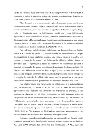 60
Otlet e La Fontaine, e que teve como base a Classificação Decimal de Dewey (CDD),
objetivava organizar e padronizar a descrição temática dos documentos descritos nas
fichas e nos sistemas de documentação (ORTEGA, 2004).
Além de reunir todo o conhecimento registrado centrado apenas nos livros, a
Documentação tinha também o objetivo de realizar uma análise mais profunda sobre os
assuntos contidos em quaisquer documentos, independente do formato e suporte. Surge,
então, a dissidência entre os bibliotecários tradicionais versus bibliotecários
especializados e os documentalistas. Todavia, anterior a esse momento de dissidência, a
Biblioteconomia e a Documentação eram consideradas como integrantes de uma mesma
“unidade essencial” – organização e acesso dos documentos, e em muitos casos deviam
seus progressos aos mesmos homens (SHERA; EGAN, 1953).
Essa cisão entre os bibliotecários tradicionais e os documentalistas, no final do
século XIX e início do século XX, ocorreu devido ao distanciamento da própria
Biblioteconomia de seus propósitos originais, uma vez que passou a concentrar seus
esforços na educação de massa e no fenômeno da biblioteca pública. Assim, os
problemas com a organização e acesso ao conteúdo dos documentos passaram a
constituir preocupação dos novos profissionais denominados de documentalistas. Em
relação a essa bifurcação, os autores Shera e Egan (1953) declaram ainda que esse
abandono de uma parte importante da responsabilidade profissional não só enfraqueceu
o prestígio da profissão de bibliotecários como também prejudicou o crescimento
intelectual da Biblioteconomia, que se deteve nos estudos da biblioteca e do livro.
Nos Estados Unidos essa ruptura entre os bibliotecários e os documentalistas,
data, particularmente, do início do século XX, com as ações de bibliotecários
especializados que exerciam suas atividades nas bibliotecas de empresas, o que
culminou na criação da Special Library Association, em 1909, causando, assim, um
rompimento com a tradicional American Library Association (ALA). Dessa maneira, os
“bibliotecários especializados norte-americanos e os documentalistas europeus
convergiam para um mesmo objetivo: enfrentar o desafio de organizar e prestar serviço
de acesso à informação a pessoas e às instituições atuantes em áreas especializadas”
(DIAS, 2000, p. 74), enquanto os bibliotecários tradicionais concentravam-se nas
funções em torno das bibliotecas e na informação não especializada.
Contudo, o termo Documentação passou a ser menos usado nos Estados Unidos
depois que o termo Ciência da Informação entrou em voga na segunda metade do século
XX. Costa (1990) apresenta três fatores para essa substituição: 1. A ALA negou-se a
 